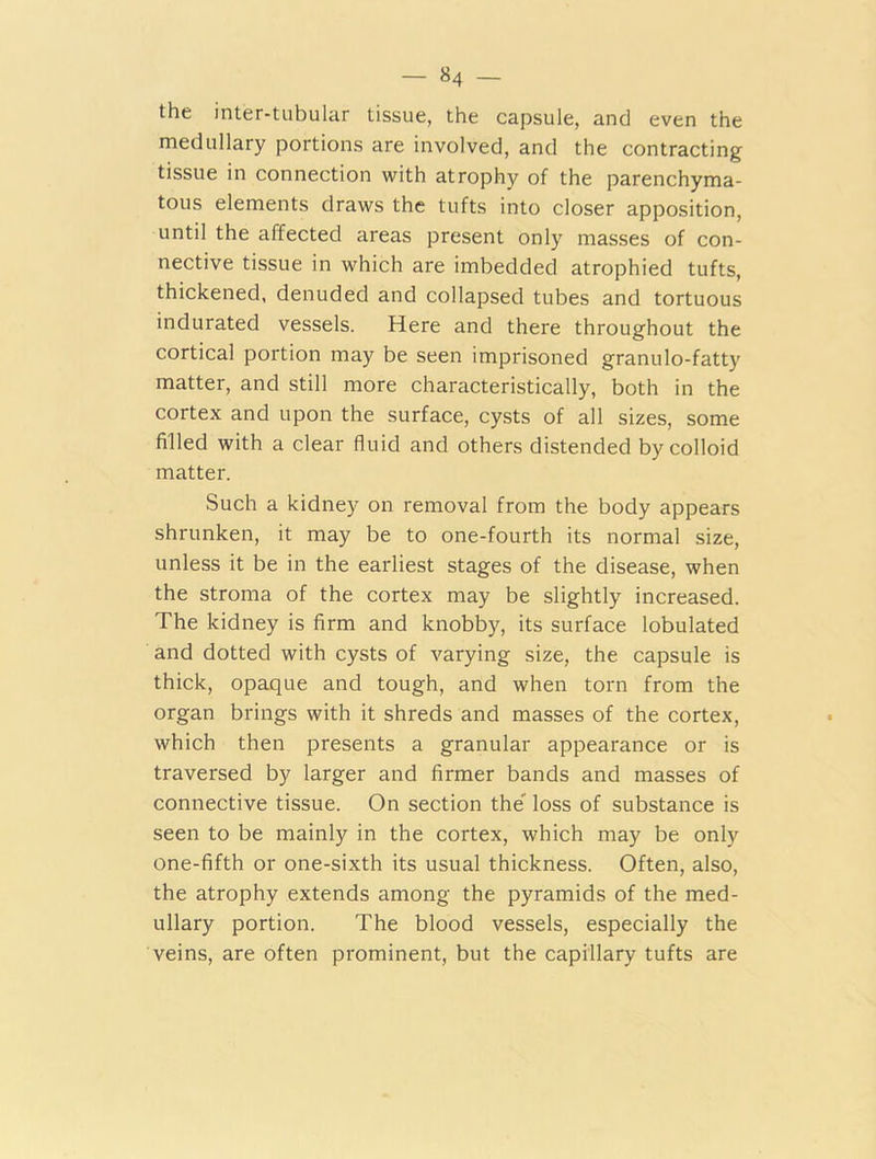 — »4 — the inter-tubular tissue, the capsule, and even the medullary portions are involved, and the contracting tissue in connection with atrophy of the parenchyma- tous elements draws the tufts into closer apposition, until the affected areas present only masses of con- nective tissue in which are imbedded atrophied tufts, thickened, denuded and collapsed tubes and tortuous indurated vessels. Here and there throughout the cortical portion may be seen imprisoned granulo-fatty matter, and still more characteristically, both in the cortex and upon the surface, cysts of all sizes, some filled with a clear fluid and others distended by colloid matter. Such a kidney on removal from the body appears shrunken, it may be to one-fourth its normal size, unless it be in the earliest stages of the disease, when the stroma of the cortex may be slightly increased. The kidney is firm and knobby, its surface lobulated and dotted with cysts of varying size, the capsule is thick, opaque and tough, and when torn from the organ brings with it shreds and masses of the cortex, which then presents a granular appearance or is traversed by larger and firmer bands and masses of connective tissue. On section the loss of substance is seen to be mainly in the cortex, which may be only one-fifth or one-sixth its usual thickness. Often, also, the atrophy extends among the pyramids of the med- ullary portion. The blood vessels, especially the veins, are often prominent, but the capillary tufts are