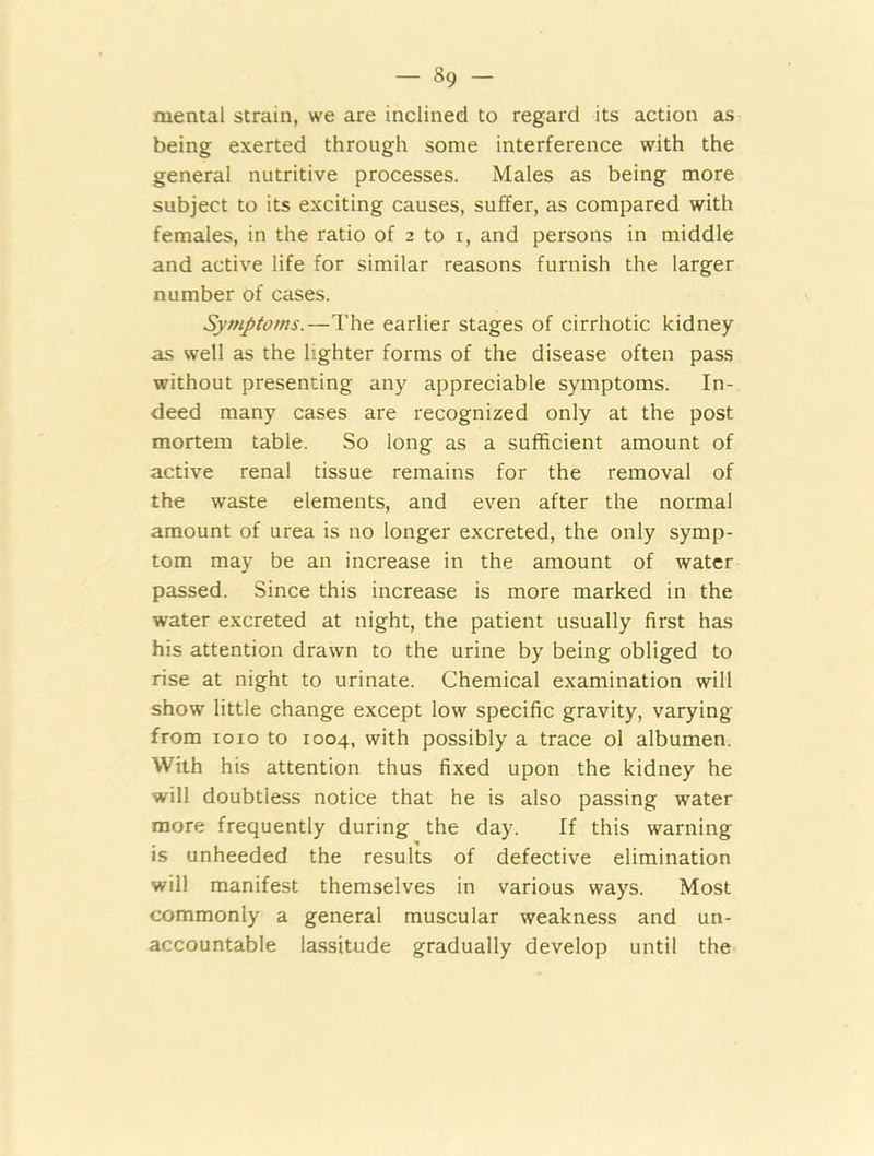 - »9 ~ mental strain, we are inclined to regard its action as being exerted through some interference with the general nutritive processes. Males as being more subject to its exciting causes, suffer, as compared with females, in the ratio of 2 to i, and persons in middle and active life for similar reasons furnish the larger number of cases. Symptoms.—The earlier stages of cirrhotic kidney as well as the lighter forms of the disease often pass without presenting any appreciable symptoms. In- deed many cases are recognized only at the post mortem table. So long as a sufficient amount of active renal tissue remains for the removal of the waste elements, and even after the normal amount of urea is no longer excreted, the only symp- tom may be an increase in the amount of water passed. Since this increase is more marked in the water excreted at night, the patient usually first has his attention drawn to the urine by being obliged to rise at night to urinate. Chemical examination will show little change except low specific gravity, varying from 1010 to 1004, with possibly a trace ol albumen. With his attention thus fixed upon the kidney he will doubtless notice that he is also passing water more frequently during the day. If this warning is unheeded the results of defective elimination will manifest themselves in various ways. Most commonly a general muscular weakness and un- accountable lassitude gradually develop until the