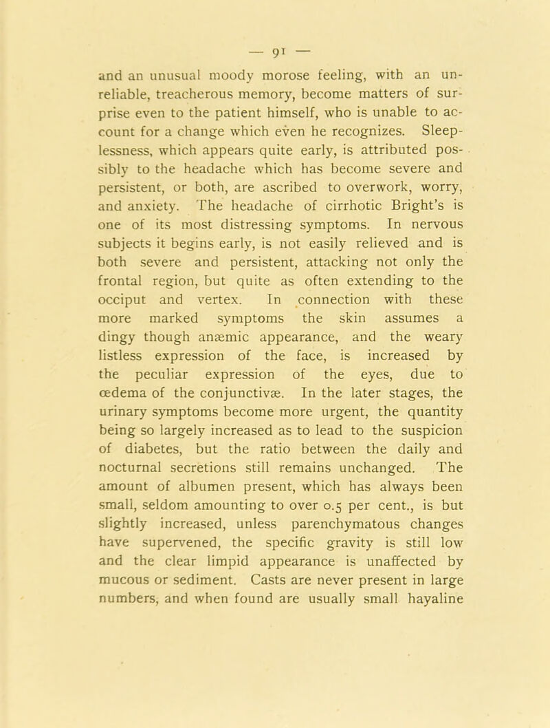 and an unusual moody morose feeling, with an un- reliable, treacherous memory, become matters of sur- prise even to the patient himself, who is unable to ac- count for a change which even he recognizes. Sleep- lessness, which appears quite early, is attributed pos- sibly to the headache which has become severe and persistent, or both, are ascribed to overwork, worry, and anxiety. The headache of cirrhotic Bright’s is one of its most distressing symptoms. In nervous subjects it begins early, is not easily relieved and is both severe and persistent, attacking not only the frontal region, but quite as often extending to the occiput and vertex. In connection with these more marked symptoms the skin assumes a dingy though anaemic appearance, and the weary listless expression of the face, is increased by the peculiar expression of the eyes, due to oedema of the conjunctivae. In the later stages, the urinary symptoms become more urgent, the quantity being so largely increased as to lead to the suspicion of diabetes, but the ratio between the daily and nocturnal secretions still remains unchanged. The amount of albumen present, which has always been small, seldom amounting to over 0.5 per cent., is but slightly increased, unless parenchymatous changes have supervened, the specific gravity is still low and the clear limpid appearance is unaffected by mucous or sediment. Casts are never present in large numbers, and when found are usually small hayaline
