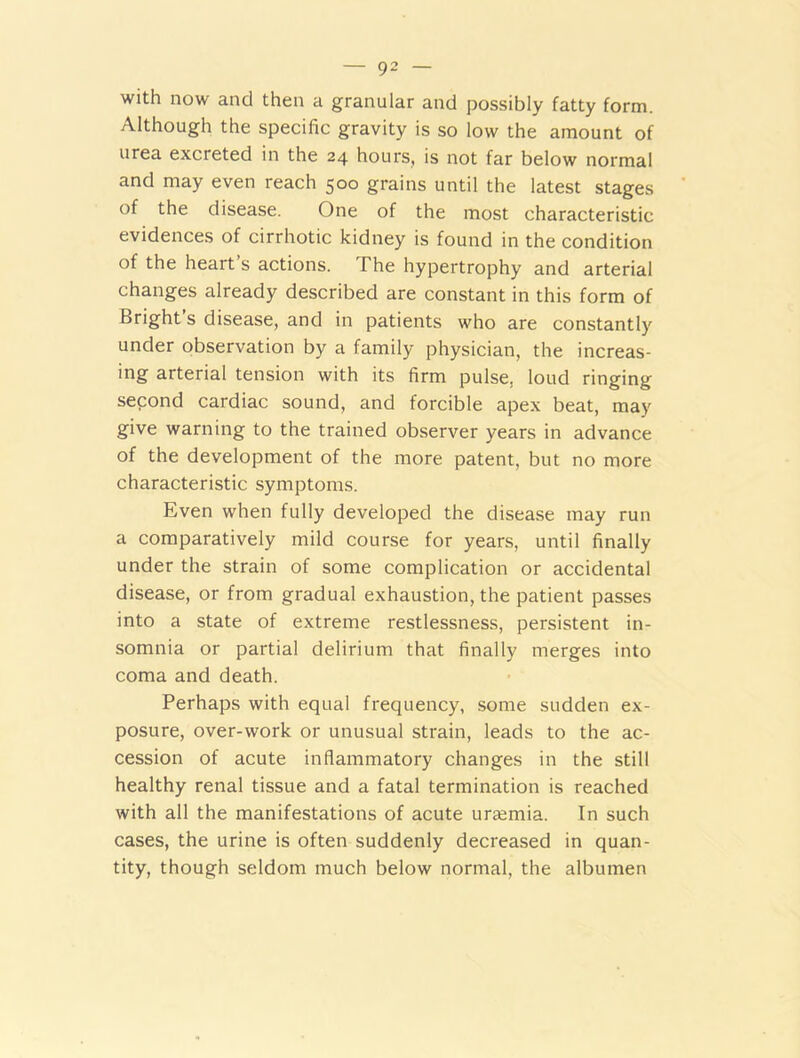 with now and then a granular and possibly fatty form. Although the specific gravity is so low the amount of urea excreted in the 24 hours, is not far below normal and may even reach 500 grains until the latest stages of the disease. One of the most characteristic evidences of cirrhotic kidney is found in the condition of the heart s actions. The hypertrophy and arterial changes already described are constant in this form of Bright’s disease, and in patients who are constantly under observation by a family physician, the increas- ing arterial tension with its firm pulse, loud ringing second cardiac sound, and forcible apex beat, may give warning to the trained observer years in advance of the development of the more patent, but no more characteristic symptoms. Even when fully developed the disease may run a comparatively mild course for years, until finally under the strain of some complication or accidental disease, or from gradual exhaustion, the patient passes into a state of extreme restlessness, persistent in- somnia or partial delirium that finally merges into coma and death. Perhaps with equal frequency, some sudden ex- posure, over-work or unusual strain, leads to the ac- cession of acute inflammatory changes in the still healthy renal tissue and a fatal termination is reached with all the manifestations of acute urtemia. In such cases, the urine is often suddenly decreased in quan- tity, though seldom much below normal, the albumen