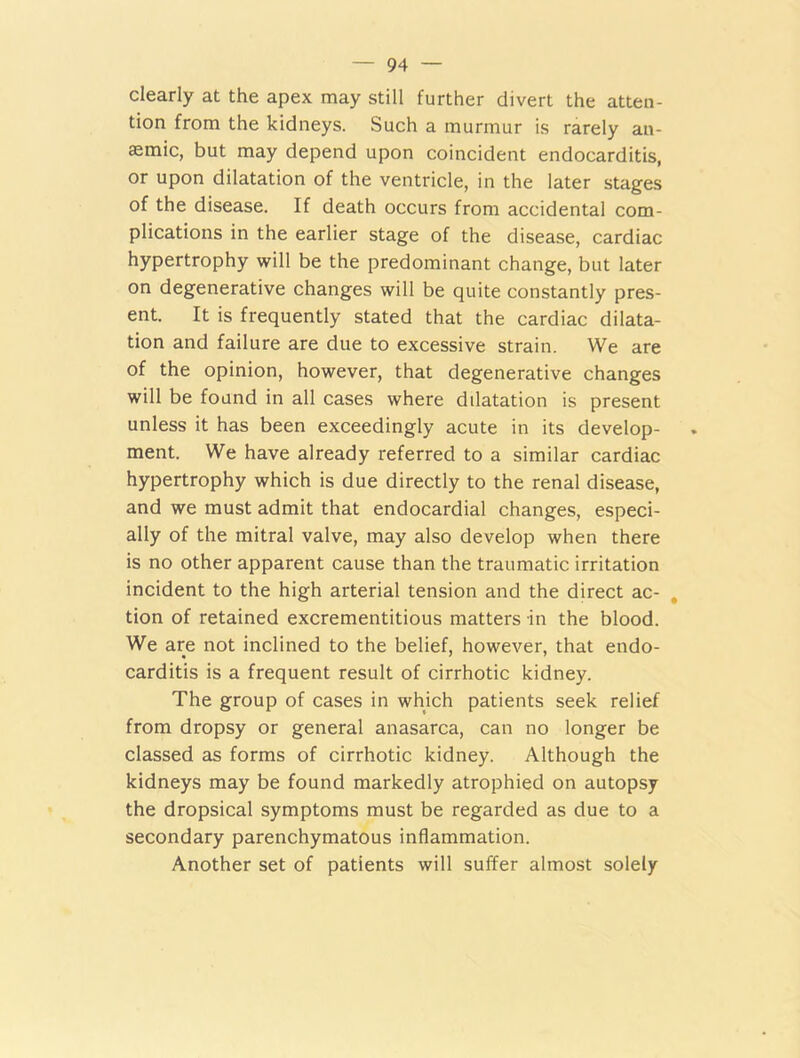 clearly at the apex may still further divert the atten- tion from the kidneys. Such a murmur is rarely an- aemic, but may depend upon coincident endocarditis, or upon dilatation of the ventricle, in the later stages of the disease. If death occurs from accidental com- plications in the earlier stage of the disease, cardiac hypertrophy will be the predominant change, but later on degenerative changes will be quite constantly pres- ent. It is frequently stated that the cardiac dilata- tion and failure are due to excessive strain. We are of the opinion, however, that degenerative changes will be found in all cases where dilatation is present unless it has been exceedingly acute in its develop- ment. We have already referred to a similar cardiac hypertrophy which is due directly to the renal disease, and we must admit that endocardial changes, especi- ally of the mitral valve, may also develop when there is no other apparent cause than the traumatic irritation incident to the high arterial tension and the direct ac- tion of retained excrementitious matters in the blood. We are not inclined to the belief, however, that endo- carditis is a frequent result of cirrhotic kidney. The group of cases in which patients seek relief from dropsy or general anasarca, can no longer be classed as forms of cirrhotic kidney. Although the kidneys may be found markedly atrophied on autopsy the dropsical symptoms must be regarded as due to a secondary parenchymatous inflammation. Another set of patients will suffer almost solely
