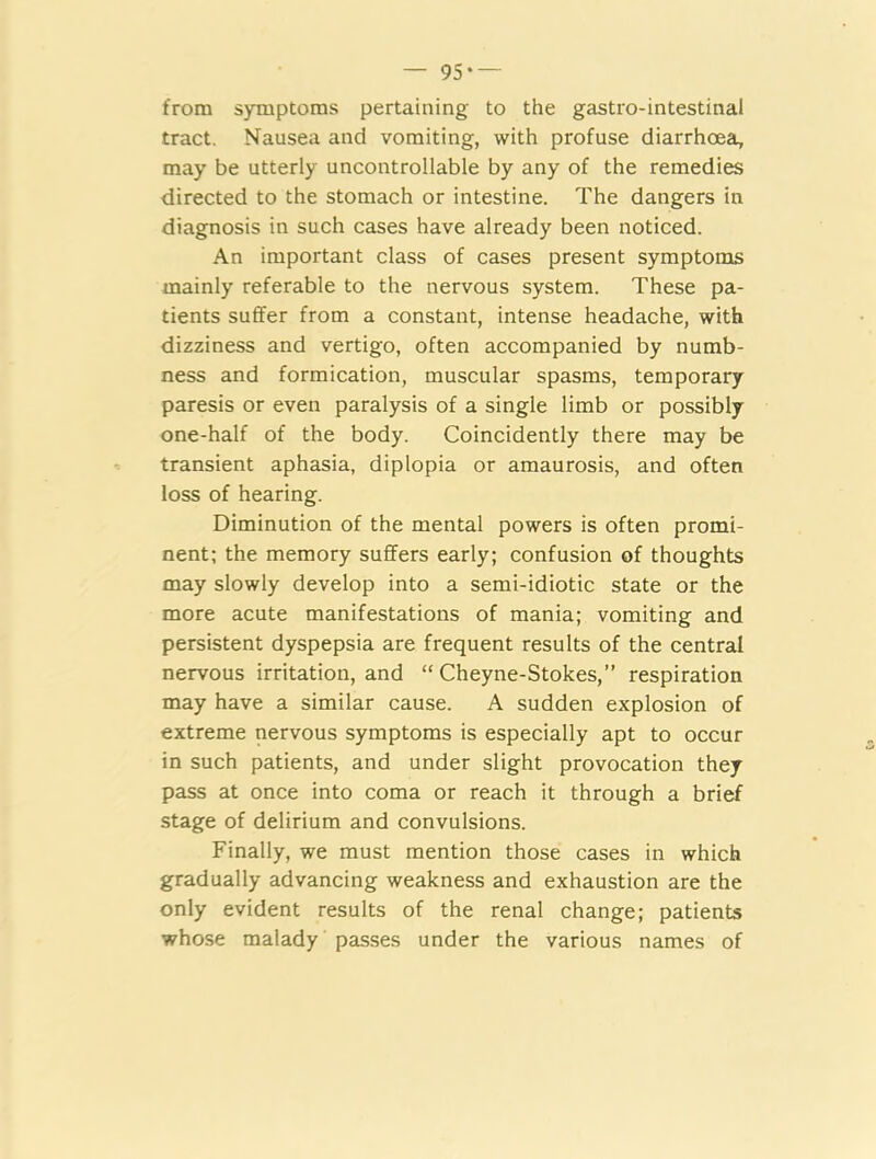 — 95‘ — from symptoms pertaining to the gastro-intestinal tract. Nausea and vomiting, with profuse diarrhoea, may be utterly uncontrollable by any of the remedies directed to the stomach or intestine. The dangers in diagnosis in such cases have already been noticed. An important class of cases present symptoms mainly referable to the nervous system. These pa- tients suffer from a constant, intense headache, with dizziness and vertigo, often accompanied by numb- ness and formication, muscular spasms, temporary paresis or even paralysis of a single limb or possibly one-half of the body. Coincidently there may be transient aphasia, diplopia or amaurosis, and often loss of hearing. Diminution of the mental powers is often promi- nent; the memory suffers early; confusion of thoughts may slowly develop into a semi-idiotic state or the more acute manifestations of mania; vomiting and persistent dyspepsia are frequent results of the central nervous irritation, and “ Cheyne-Stokes,” respiration may have a similar cause. A sudden explosion of extreme nervous symptoms is especially apt to occur in such patients, and under slight provocation they pass at once into coma or reach it through a brief stage of delirium and convulsions. Finally, we must mention those cases in which gradually advancing weakness and exhaustion are the only evident results of the renal change; patients whose malady passes under the various names of