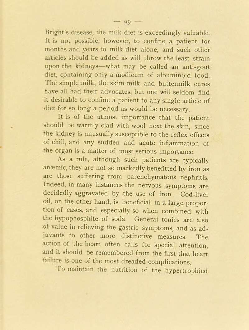 Bright s disease, the milk diet is exceedingly valuable. It is not possible, however, to confine a patient for months and years to milk diet alone, and such other articles should be added as will throw the least strain upon the kidneys—what may be called an anti-gout diet, containing only a modicum of albuminoid food. The simple milk, the skim-milk and buttermilk cures have all had their advocates, but one will seldom find it desirable to confine a patient to any single article of diet for so long a period as would be necessary. It is of the utmost importance that the patient should be warmly clad with wool next the skin, since the kidney is unusually susceptible to the reflex effects of chill, and any sudden and acute inflammation of the organ is a matter of most serious importance. As a rule, although such patients are typically anaemic, they are not so markedly benefitted by iron as are those suffering from parenchymatous nephritis. Indeed, in many instances the nervous symptoms are decidedly aggravated by the use of iron. Cod-liver oil, on the other hand, is beneficial in a large propor- tion of cases, and especially so when combined with the hypophosphite of soda. General tonics are also of value in relieving the gastric symptoms, and as ad- juvants to other more distinctive measures. The action of the heart often calls for special attention, and it should be remembered from the first that heart failure is one of the most dreaded complications. To maintain the nutrition of the hypertrophied