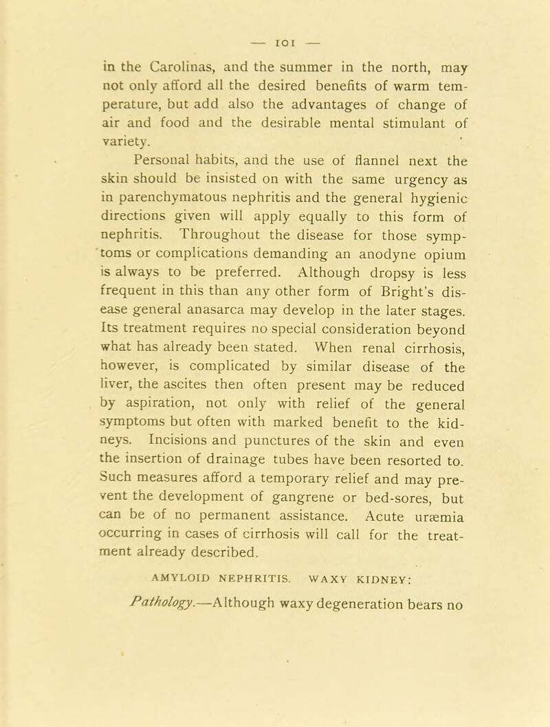 in the Carolinas, and the summer in the north, may not only afford all the desired benefits of warm tem- perature, but add also the advantages of change of air and food and the desirable mental stimulant of variety. Personal habits, and the use of flannel next the skin should be insisted on with the same urgency as in parenchymatous nephritis and the general hygienic directions given will apply equally to this form of nephritis. Throughout the disease for those symp- toms or complications demanding an anodyne opium is always to be preferred. Although dropsy is less frequent in this than any other form of Bright’s dis- ease general anasarca may develop in the later stages. Its treatment requires no special consideration beyond what has already been stated. When renal cirrhosis, however, is complicated by similar disease of the liver, the ascites then often present may be reduced by aspiration, not only with relief of the general symptoms but often with marked benefit to the kid- neys. Incisions and punctures of the skin and even the insertion of drainage tubes have been resorted to. Such measures afford a temporary relief and may pre- vent the development of gangrene or bed-sores, but can be of no permanent assistance. Acute uremia occurring in cases of cirrhosis will call for the treat- ment already described. AMYLOID NEPHRITIS. WAXY KIDNEY: Pathology.—Although waxy degeneration bears no