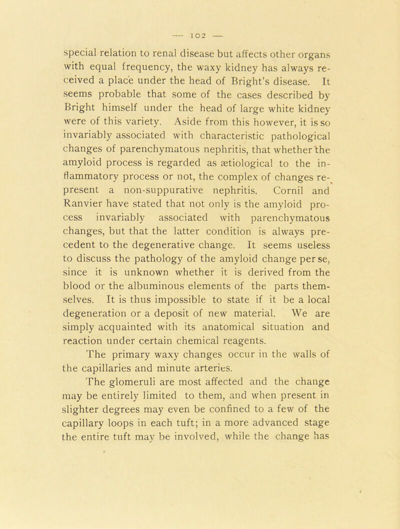 special relation to renal disease but affects other organs with equal frequency, the waxy kidney has always re- ceived a place under the head of Bright’s disease. It seems probable that some of the cases described by Bright himself under the head of large white kidney were of this variety. Aside from this however, it is so invariably associated with characteristic pathological changes of parenchymatous nephritis, that whether'the amyloid process is regarded as aetiological to the in- flammatory process or not, the complex of changes re- present a non-suppurative nephritis. Cornil and Ranvier have stated that not only is the amyloid pro- cess invariably associated with parenchymatous changes, but that the latter condition is always pre- cedent to the degenerative change. It seems useless to discuss the pathology of the amyloid change per se, since it is unknown whether it is derived from the blood or the albuminous elements of the parts them- selves. It is thus impossible to state if it be a local degeneration or a deposit of new material. We are simply acquainted with its anatomical situation and reaction under certain chemical reagents. The primary waxy changes occur in the walls of the capillaries and minute arteries. The glomeruli are most affected and the change may be entirely limited to them, and when present in slighter degrees may even be confined to a few of the capillary loops in each tuft; in a more advanced stage the entire tuft may be involved, while the change has