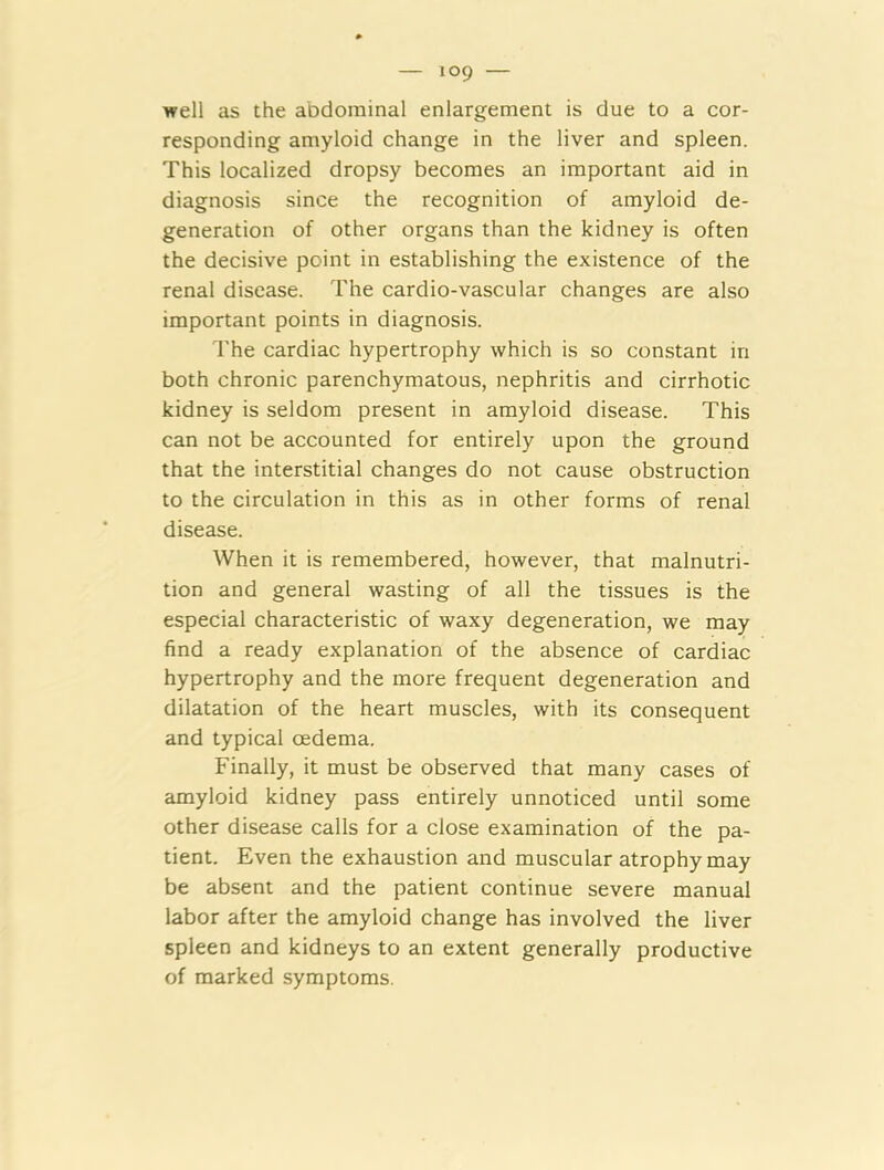 well as the abdominal enlargement is due to a cor- responding amyloid change in the liver and spleen. This localized dropsy becomes an important aid in diagnosis since the recognition of amyloid de- generation of other organs than the kidney is often the decisive point in establishing the existence of the renal disease. The cardio-vascular changes are also important points in diagnosis. The cardiac hypertrophy which is so constant in both chronic parenchymatous, nephritis and cirrhotic kidney is seldom present in amyloid disease. This can not be accounted for entirely upon the ground that the interstitial changes do not cause obstruction to the circulation in this as in other forms of renal disease. When it is remembered, however, that malnutri- tion and general wasting of all the tissues is the especial characteristic of waxy degeneration, we may find a ready explanation of the absence of cardiac hypertrophy and the more frequent degeneration and dilatation of the heart muscles, with its consequent and typical oedema. Finally, it must be observed that many cases of amyloid kidney pass entirely unnoticed until some other disease calls for a close examination of the pa- tient. Even the exhaustion and muscular atrophy may be absent and the patient continue severe manual labor after the amyloid change has involved the liver spleen and kidneys to an extent generally productive of marked symptoms.
