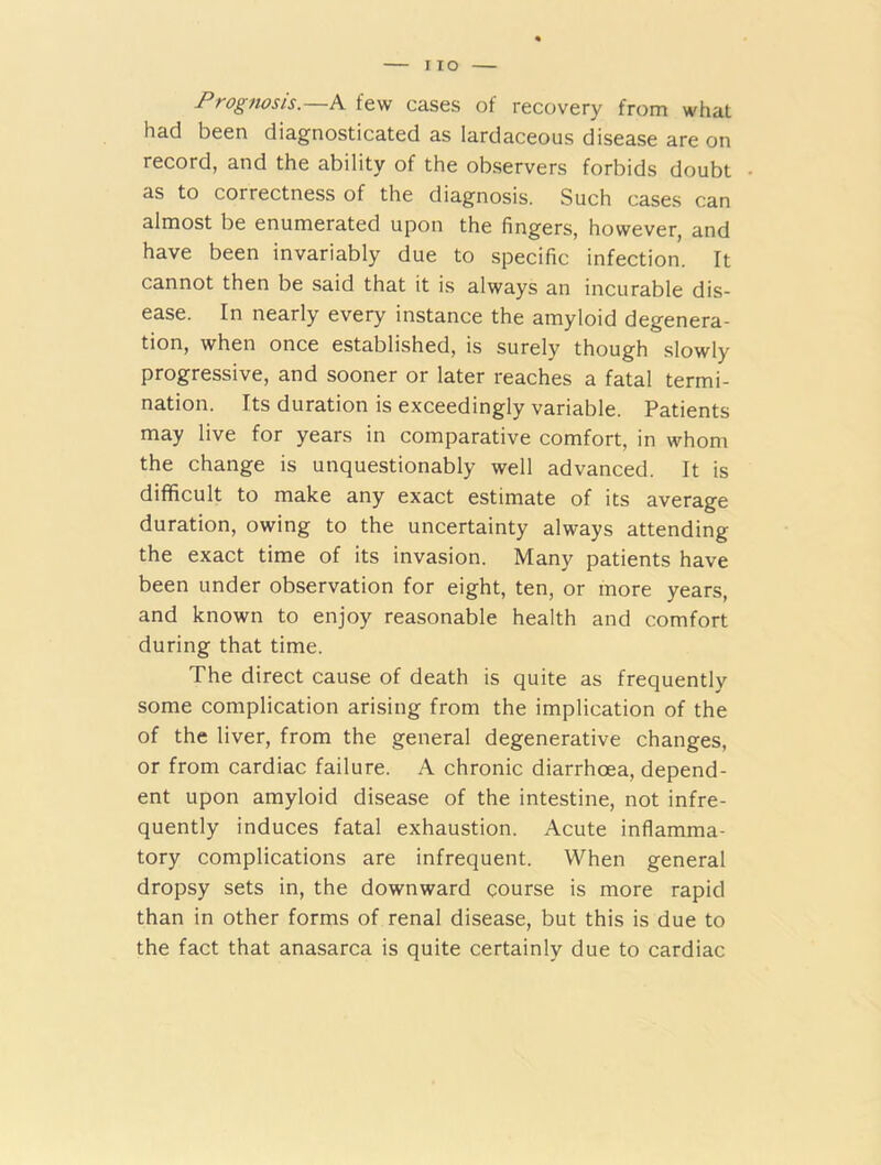 Prognosis.—A few cases of recovery from what had been diagnosticated as lardaceous disease are on record, and the ability of the observers forbids doubt as to correctness of the diagnosis. Such cases can almost be enumerated upon the fingers, however, and have been invariably due to specific infection. It cannot then be said that it is always an incurable dis- ease. In nearly every instance the amyloid degenera- tion, when once established, is surely though slowly progressive, and sooner or later reaches a fatal termi- nation. Its duration is exceedingly variable. Patients may live for years in comparative comfort, in whom the change is unquestionably well advanced. It is difficult to make any exact estimate of its average duration, owing to the uncertainty always attending the exact time of its invasion. Many patients have been under observation for eight, ten, or more years, and known to enjoy reasonable health and comfort during that time. The direct cause of death is quite as frequently some complication arising from the implication of the of the liver, from the general degenerative changes, or from cardiac failure. A chronic diarrhoea, depend- ent upon amyloid disease of the intestine, not infre- quently induces fatal exhaustion. Acute inflamma- tory complications are infrequent. When general dropsy sets in, the downward course is more rapid than in other forms of renal disease, but this is due to the fact that anasarca is quite certainly due to cardiac