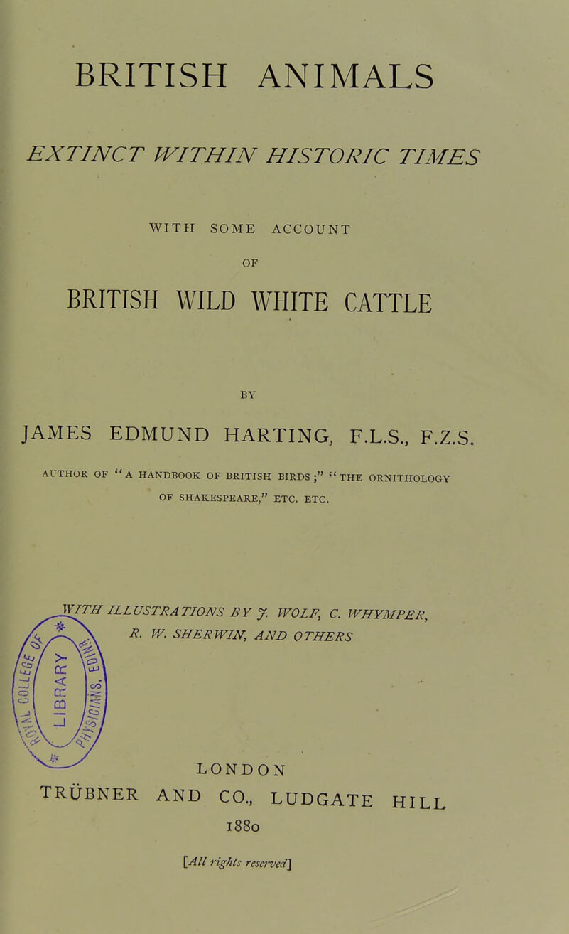 EXTINCT WITHIN HISTORIC TIMES WITH SOME ACCOUNT OF BRITISH WILD WHITE CATTLE BY JAMES EDMUND HARTING, F.L.S., F.Z.S. AUTHOR OF A HANDBOOK OF BRITISH BIRDS; THE ORNITHOLOGY OF SHAKESPEARE, ETC. ETC, V[ITH ILLUSTRATIONS BY J. WOLF, C. WHYMPER, R. W, SHERWIN, AND OTHERS LONDON TRUBNER AND CO., LUDGATE HILL 1880 [All ngkts reserved]