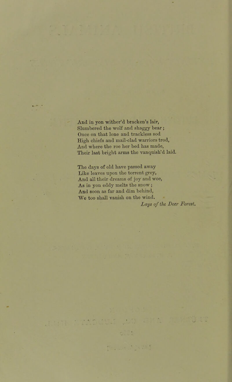Slumbered the wolf and shaggy bear; Once on that lone and trackless sod High chiefs and mail-clad warriors trod, And where the roe her bed has made, Their last bright arms the vanquish'd laid. The days of old have passed away Like leaves upon the torrent grey, And all their dreams of joy and woe, As in yon eddy melts the snow; And soon as far and dim behind, We too shall vanish on the wind. Lays of the Deer Forest,