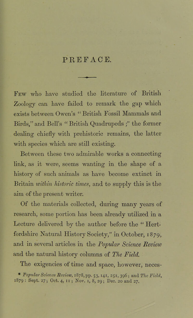 PREFACE. Few who have studied the literature of British Zoology can have failed to remark the gap which exists between Owen's  British Fossil Mammals and Birds/' and Bell's  British Quadrupeds the former dealing chiefly with prehistoric remains, the latter with species which are still existing. Between these two admirable works a connecting link, as it were, seems wanting in the shape of a history of such animals as have become extinct in Britain within historic times, and to supply this is the aim of the present writer. Of the materials collected, during many years of research, some portion has been already utilized in a Lecture delivered by the author before the  Hert- fordshii'e Natural History Society, in October, 1879, and in several articles in the Popular Science Review and the natural history columns of The Field. The exigencies of time and space, however, neces- * Popular Science Review, 1878, pp. 53, 141, 251, 396 ; and The Field,