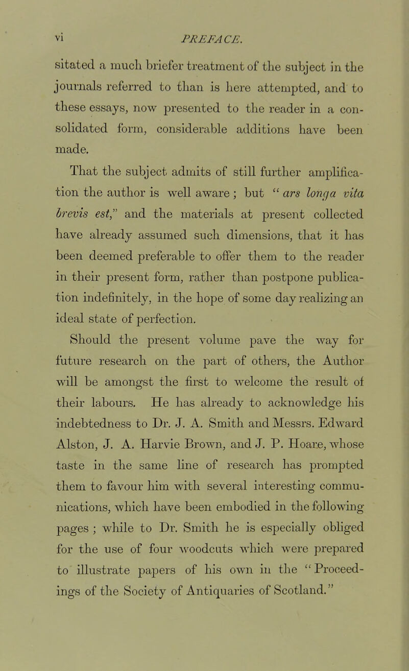 sitated a much briefer treatment of the subject in the journals referred to than is here attempted, and to these essays, now presented to the reader in a con- solidated form, considerable additions have been made. That the subject admits of still further amplifica- tion the author is well aware ; but  ars long a vita drevis est, and the materials at present collected have already assumed such dimensions, that it has been deemed preferable to offer them to the reader in their present form, rather than postpone pubhca- tion indefinitely, in the hope of some day realizing an ideal state of perfection. Should the present volume pave the way for future research on the part of others, the Author will be amongst the first to welcome the result of their labours. He has already to acknowledge his indebtedness to Dr. J. A. Smith and Messrs. Edward Alston, J. A. Harvie Brown, and J. P. Hoar.e, whose taste in the same line of research has prompted them to favour him with several interestmg commu- nications, which have been embodied in the following pages ; while to Dr. Smith he is especially obliged for the use of four woodcuts which were prepared to illustrate papers of his own in the Proceed- ings of the Society of Antiquaries of Scotland.