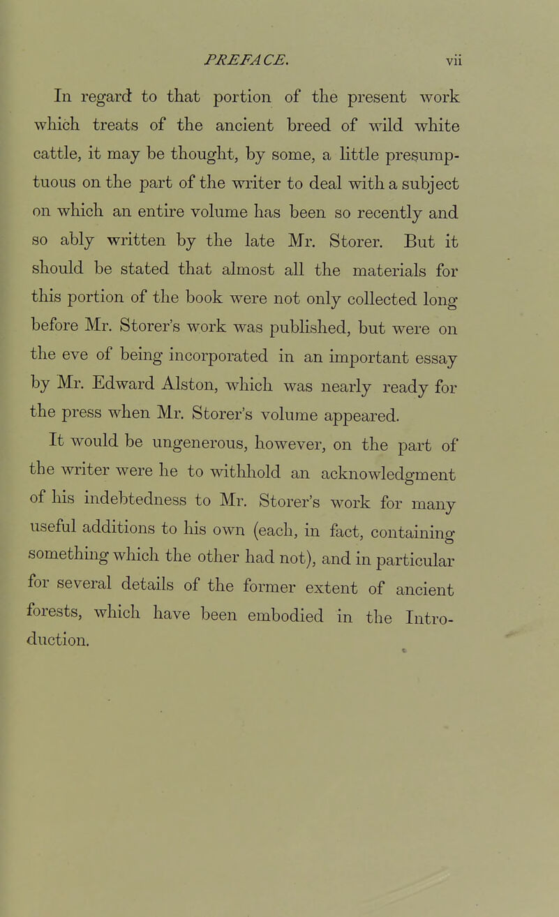 In regard to that portion of the present work which treats of the ancient breed of wild white cattle, it may be thought, by some, a little presump- tuous on the part of the writer to deal with a subject on which an entire volume has been so recently and so ably written by the late Mr. Storer. But it should be stated that almost all the materials for this portion of the book were not only collected long before Mr. Storer's work was published, but were on the eve of being incorporated in an important essay by Mr. Edward Alston, which was nearly ready for the press when Mr. Storer's volume appeared. It would be ungenerous, however, on the part of the writer were he to withhold an acknowledgment of his indebtedness to Mr. Storer's work for many useful additions to his own (each, in fact, containing something which the other had not), and in particular for several details of the former extent of ancient forests, which have been embodied in the Intro- duction.