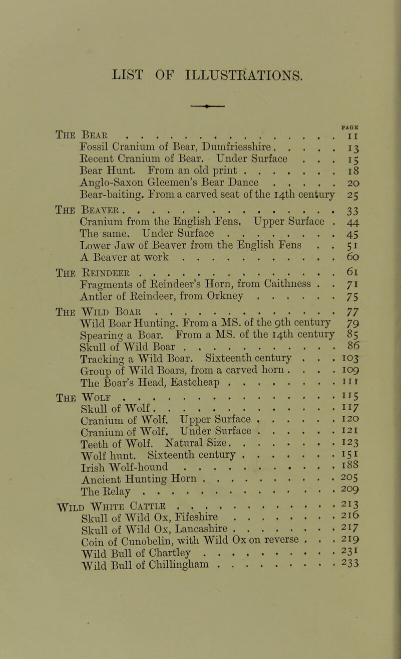 LIST OF ILLUSTRATIONS. ♦ PIGB The Bear ii Fossil Cranium of Bear, Dumfriesshire 13 Eecent Cranium of Bear. Under Surface ... 15 Bear Hunt. From an old print 18 Anglo-Saxon Gleemen's Bear Dance 20 Bear-baiting. From a carved seat of the 14th century 25 The Beaver 33 Cranium from the English Fens. Upper Surface . 44 The same. Under Surface 45 Lower Jaw of Beaver from the English Fens . . 51 A Beaver at work 60 The Eeindeer 61 Fragments of Eeindeer's Horn, from Caithness . . 71 Antler of Eeindeer, from Orkney 75 The Wild Boar 77 Wild Boar Hunting. From a MS. of the 9th century 79 Spearing a Boar. From a MS. of the 14th century 85 Skull of Wnd Boar 86 Tracking a Wild Boar. Sixteenth century . . .103 Group of Wild Boars, from a carved horn . . . .109 The Boar's Head, Eastcheap 111 The Wolf i^S Skull of Wolf 117 Cranium of Wolf. Upper Surface 120 Cranium of Wolf. Under Surface 121 Teeth of Wolf. Natural Size 123 Wolf hunt. Sixteenth century 151 Irish Wolf-hound 188 Ancient Hunting Horn 205 TheEelay 209 Wild White Cattle 213 Skull of wnd Ox, Fifeshire 216 Skull of Wild Ox, Lancashire 217 Coin of Cunobelin, with Wild Ox on reverse . . .219 Wild Bull of Chartley 231 Wild Bull of Chillingham 233