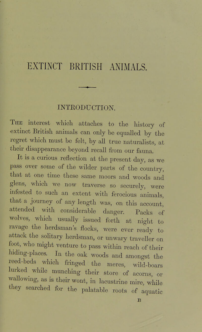 INTEODUCTION. The interest which attaches to the history of extinct British animals can only be equalled by the regret which must be felt, by aU true naturalists, at their disappearance beyond recall from our fauna. It is a curious reflection at the present day, as we pass over some of the wilder parts of the country, that at one time these same moors and woods and glens, which we now traverse so securely, were infested to such an extent with ferocious animals, that a journey of any length was, on this account! attended with considerable danger. Packs of wolves, which usually issued forth at night to ravage the herdsman's flocks, were ever ready to attack the solitary herdsman, or unwary traveUer on foot, who might venture to pass within reach of their hidmg-places. In the oak woods and amongst the reed-beds which fringed the meres, wild-boars lurked whfle munching their store of acorns, or wallowHig, as is their wont, in lacustrine mire while they searched for the palatable roots of aquatic