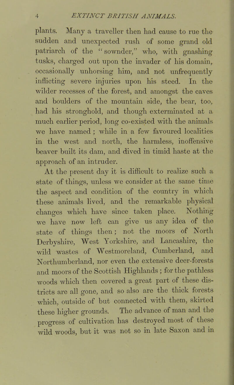 plants. Many a traveller then had cause to rue the sudden and unexpected rush of some grand old patriarch of the  sownder, who, with gnashing tusks, charged out upon the invader of his domain, occasionally unhorsing him, and not unfrequently inflicting severe injuries upon his steed. In the wilder recesses of the forest, and amongst the caves and boulders of the mountain side, the bear, too, had his stronghold, and though exterminated at a much earlier period, long co-existed with the animals we have named; while in a few favoured localities in the west and north, the harmless, inoffensive beaver built its dam, and dived in timid haste at the approach of an intruder. At the present day it is difficult to realize such a state of things, unless we consider at the same time the aspect and condition of the country in which these animals lived, and the remarkable physical changes which have since taken place. Nothmg we have now left can give us any idea of the state of things then; not the moors of North Derbyshire, West Yorkshire, and Lancashire, the wild wastes of Westmoreland, Cumberland, and Northumberland, nor even the extensive deer-forests and moors of the Scottish Highlands ; for the pathless woods which then covered a great part of these dis- tricts are all gone, and so also are the thick forests which, outside of but connected with them, skirted these higher grounds. The advance of man and the progress of cultivation has destroyed most of these wild woods, but it was not so in late Saxon and in