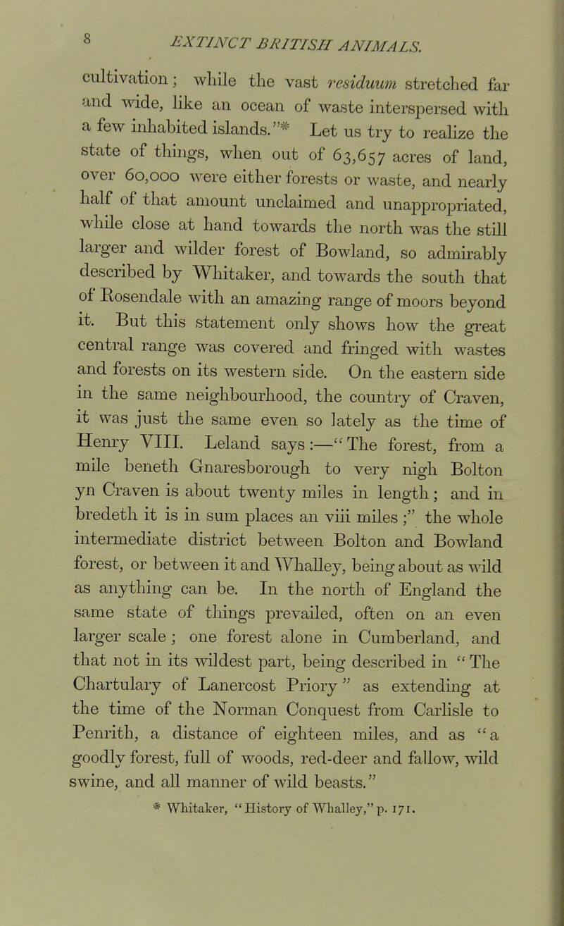 cultivcation; wliile the vast residuum stretched far and wide, like an ocean of waste interspersed with a few inhabited islands.* Let us try to realize the state of things, when out of 63,657 acres of land, over 60,000 were either forests or waste, and nearly half of that amount unclaimed and unappropriated, while close at hand towards the north was the still larger and wilder forest of Bowland, so admirably described by Whitaker, and towards the south that of Rosendale with an amazing range of moors beyond it. But this statement only shows how the great central range was covered and fringed with wastes and forests on its western side. On the eastern side in the same neighbourhood, the country of Craven, it was just the same even so lately as the time of Hemy VIII. Leland says:—The forest, from a mile beneth Gnaresborough to very nigh Bolton yn Craven is about twenty miles in length; and in bredeth it is in sum places an viii miles ; the whole intermediate district between Bolton and Bowland forest, or between it and Whalley, being about as wild as anything can be. In the north of England the same state of things prevailed, often on an even larger scale ; one forest alone in Cumberland, and that not in its wildest part, being described in  The Chartulary of Lanercost Priory as extending at the time of the Norman Conquest from Carlisle to Penrith, a distance of eighteen miles, and as a goodly forest, full of woods, red-deer and fallow, wild swine, and all manner of wild beasts. * Whitaker,  History of Whalley, p. 171.