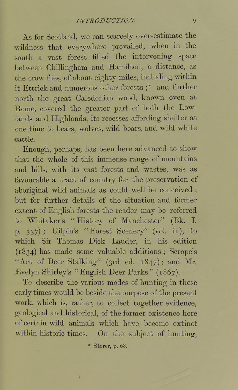 As for Scotland, we can scarcely over-estimate the wildness that everywhere prevailed, when in the south a vast forest filled the intervening space between Chillingham and Hamilton, a distance, as the crow flies, of about eighty miles, including within it Ettrick and numerous other forests f and further north the great Caledonian wood, known even at Eome, covered the greater part of both the Low- lands and Higlilands, its recesses affording shelter at one time to bears, wolves, wild-boars, and wild white cattle. Enough, perhaps, has been here advanced to show that the whole of this immense range of mountains and hills, with its vast forests and wastes, was as favourable a tract of country for the preservation of aboriginal wild animals as could well be conceived ; but for further details of the situation and former extent of Enghsh forests the reader may be referred to Whitaker's History of Manchester (Bk. I. P- 337)5 Gilpin's Forest Scenery (vol. ii.), to which Sir Thomas Dick Lauder, in his edition (1834) has made some valuable additions; Scrope's Art of Deer Stalking (3rd ed. 1847); and Mr. Evelyn Shirley's English Deer Parks (1867). To describe the various modes of hunting in these early times would be beside the purpose of the present work, which is, rather, to collect together evidence, geological and historical, of the former existence here of certain wild animals which have become extinct within historic times. On the subject of hunting, * Storer, p. 68.