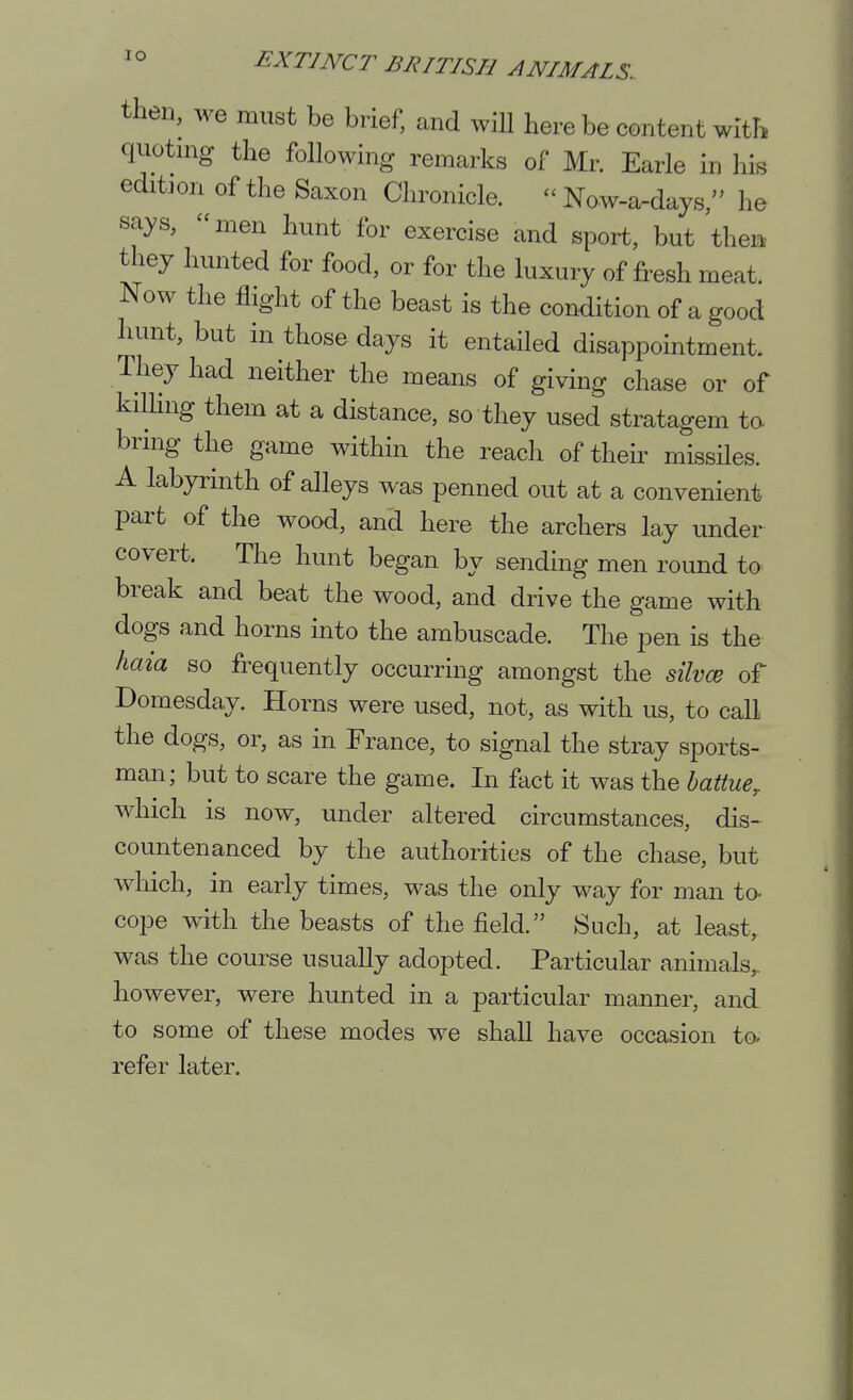 then, we must be brief, and will here be content with quotnig the following remarks of Mr. Earle in his edition of the Saxon Chronicle. - Now-a-days, he says, men hunt for exercise and sport, but then they hunted for food, or for the luxury of fresh meat. Now the flight of the beast is the condition of a good hunt, but in those days it entailed disappointment. They had neither the means of giving chase or of kilHng them at a distance, so they used stratagem ta bring the game within the reach of their missiles. A labyrinth of alleys was penned out at a convenient part of the wood, and here the archers lay under covert. The hunt began by sending men round to break and beat the wood, and drive the game with dogs and horns into the ambuscade. The pen is the haia so frequently occurring amongst the silvcB of Domesday. Horns were used, not, as with us, to call the dogs, or, as in France, to signal the stray sports- man; but to scare the game. In fact it was the hattue, which is now, under altered circumstances, dis- countenanced by the authorities of the chase, but which, in early times, was the only way for man to- cope with the beasts of the field. Such, at least,, was the course usually adopted. Particular animals,, however, were hunted in a particular manner, and to some of these modes we shall have occasion to. refer later.