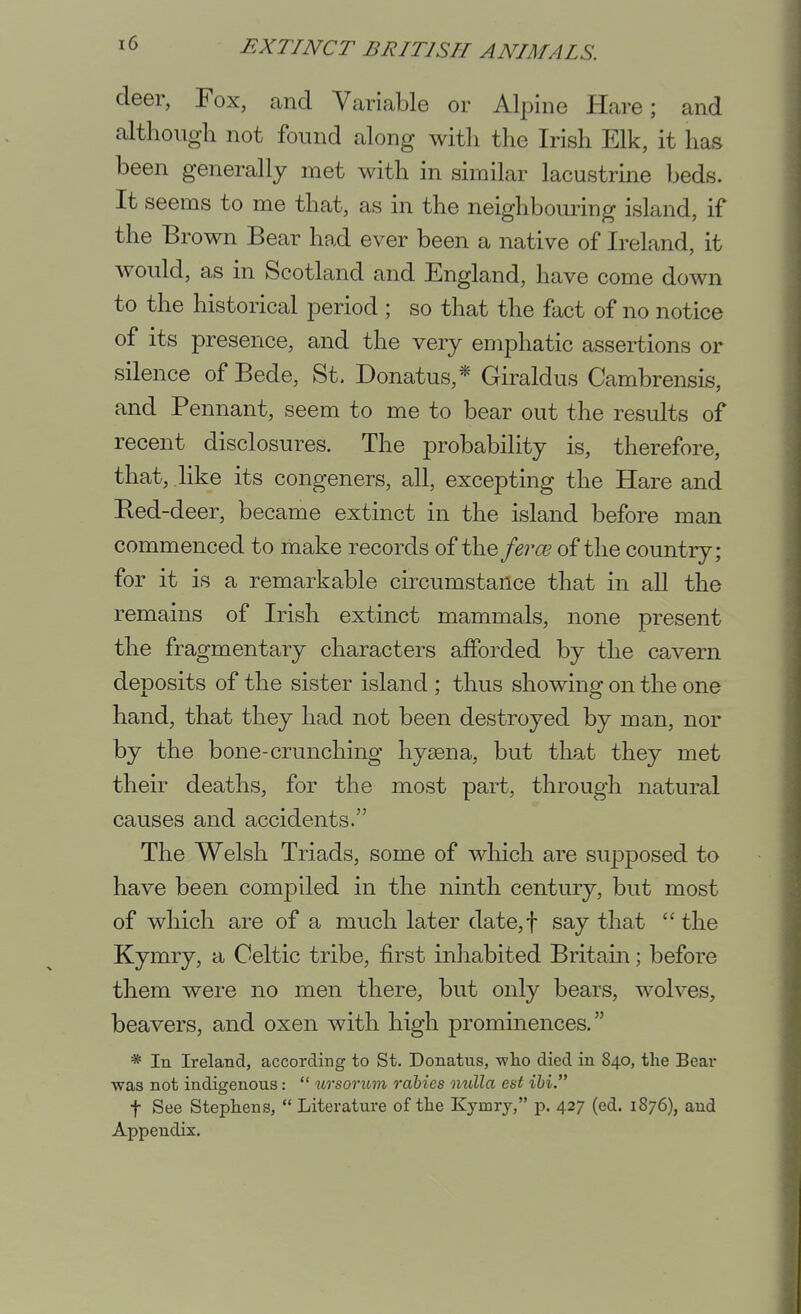 deer, Fox, and Variable or Alpine Hare; and although not found along with the Irish Elk, it has been generally met with in similar lacustrme beds. It seems to me that, as in the neighbouring island, if the Brown Bear had ever been a native of Ireland, it would, as in Scotland and England, have come down to the historical period ; so that the fact of no notice of its presence, and the very emphatic assertions or silence of Bede, St. Donatus,* Giraldus Cambrensis, and Pennant, seem to me to bear out the results of recent disclosures. The probability is, therefore, that, like its congeners, all, excepting the Hare and Eed-deer, became extinct in the island before man commenced to make records of the fercE of the country; for it is a remarkable circumstance that in aU the remains of Irish extinct mammals, none present the fragmentary characters afforded by the cavern deposits of the sister island ; thus showing on the one hand, that they had not been destroyed by man, nor by the bone-crunching hygona, but that they met their deaths, for the most part, through natural causes and accidents. The Welsh Triads, some of which are supposed to have been compiled in the ninth century, but most of which are of a much later date,t say that  the Kymry, a Celtic tribe, first inhabited Britain; before them were no men there, but only bears, wolves, beavers, and oxen with high prominences. * In Ireland, according to St. Donatus, -wlio died in 840, the Bear was not indigenous:  ursorum rabies niiXla est ihi. t See Stephens,  Literatm-e of the Kymrj, p. 427 (ed. 1876), and Appendix,