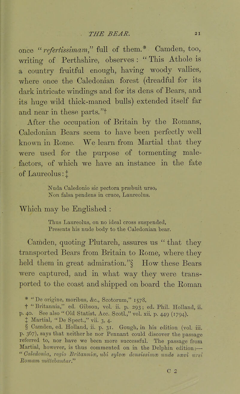 once refertissimam,'' full of them.* Camden, too, wiitino; of Perthshire, observes : This Athole is a country fruitful enough, having woody vallies, where once the Caledonian forest (dreadful for its dark intricate windings and for its dens of Bears, and its huge wild thick-maned bulls) extended itself far and near in these parts, t After the occupation of Britain by the Eomans, Caledonian Bears seem to have been perfectly well known in Bome. We learn from Martial that they were used for the purpose of tormenting male- factors, of which we have an instance in the fate of Laureolus \\ Nuda Caledonio sic pectora prsebuit urso, Non falsa pendens in cruce, Lanreolns. Which may be Englished : Thus Laureolus, on no ideal cross suspended, Presents his nude body to the Caledonian bear. Carnden, quoting Plutarch, assures us  that they transported Bears from Britain to Rome, where they held them in great admiration. § How these Bears were captured, and in what way they were trans- ported to the coast and shipped on board the Roman *  De origine, moribus, &c., Scotorum, 1578. t  Britannia, ed. Gibson, vol. ii. p. 293; ed. Phil. Holland, ii. p. 40. See also  Old Statist. Acc. Scotl., vol. xii. p. 449 (1794). X Martial,  De Spect., vii. 3, 4. § Camden, ed. Holland, ii. p. 31. G-ough, in his edition (vol. iii. p. 367), says that neither he nor Pennant could discover the passage referred to, nor have we been more successful. The passage from Martial, however, is thus commented on in the Delj)hin edition:—  Caledonia, refiio BritannioB, uhi sylvce densissimce unde soevi uvsi Romam mittehantur. C 2