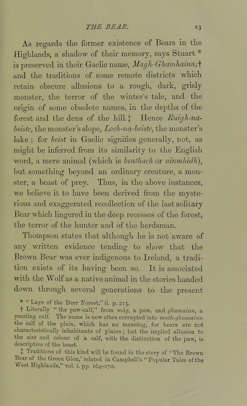 As regards the former existence of Bears in tHe Highlands, a shadow of their memory, says Stuart ^ is preserved in their Gaehc name, Magh-Ghamhainn;^ and the traditions of some remote districts which retain obscure aUusions to a rough, dark, grisly monster, the terror of the winter's tale, and the origin of some obsolete names, in the depths of the forest and the dens of the hill. | Hence Ruigh-na- beistc, the monster's slope, Loch-na-heiste, the monster's lake ; for beist in Gaelic signifies generally, not, as might be inferred from its similarity to the English word, a mere animal (which is heaihacfi or ammhidh), but something beyond an ordinary creature, a mon- ster, a beast of prey. Thus, in the above instances, we believe it to have been derived from the myste- rious and exaggerated recollection of the last solitary Bear which lingered in the deep recesses of the forest, the terror of the hunter and of the herdsman. Thompson states that although he is not aware of any written evidence tending to show that the Brown Bear was ever indigenous to Ireland, a tradi- tion exists of its having been so. It is associated with the Wolf as a native animal in the stories handed down through several generations to the present * Lays of the Deer Forest, ii. p. 215. t Literally  the paw-calf, from mag, a paw, and ghamainn, a yearling calf. The name is now often corrupted into math-ghamainn the calf of the plain, which has no meaning, for bears are not characteristically inhabitants of plains ; but the implied allusion to the size and colour of a calf, with the distinction of the paw, is descriptive of the beast. X Traditions of this kind will be found in the story of ' The Brown Bear of the Green Glen,' related in Campbell's Popular Tales of the West Highlands, vol. i. pp. 164-170.