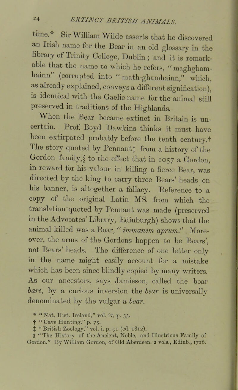 time/=^ Sir William Wilde asserts that he discovered an Irish name for the Bear in an old glossary in the library of Trinity College, Dublin ; and it is remark- able that the name to which he refers,  maghgham- hainn (corrupted into  math-ghamhainn, which, as already explained, conveys a different signification)' is identical with the Gaelic name for the animal still preserved in traditions of the Highlands. When the Bear became extinct in Britain is un- certain. Prof Boyd Dawkins thinks it must have been extirpated probably before the tenth century.t The story quoted by Pennant} from a history of the Gordon family,§ to the effect that in 1057 a Gordon, in reward for his valour in killing a fierce Bear, was directed by the king to carry three Bears' heads on his banner, is altogether a fallacy. Beference to a copy of the original Latin MS. from which the translation quoted by Pennant was made (preserved in the Advocates' Library, Edinburgh) shows that the animal killed was a Boar,immanem aprum^ More- over, the arms of the Gordons happen to be Boars', not Bears' heads. The difference of one letter only in the name might easily account for a mistake which has been since blindly copied by many writers. As our ancestors, says Jamieson, called the boar hare, by a curious inversion the hear is universally denominated by the vulgar a boar. *  ISTat. Hist. Ireland, vol. iv. p. 33. t  Cave Hunting, p. 75. X Britisli Zoology, vol. i. p. 91 (ed. 1812). §  The History of the Ancient, Noble, and Illustrious Family of Gordon. By William Gordon, of Old Aberdeen. 2 vols., Edinb., 1726.