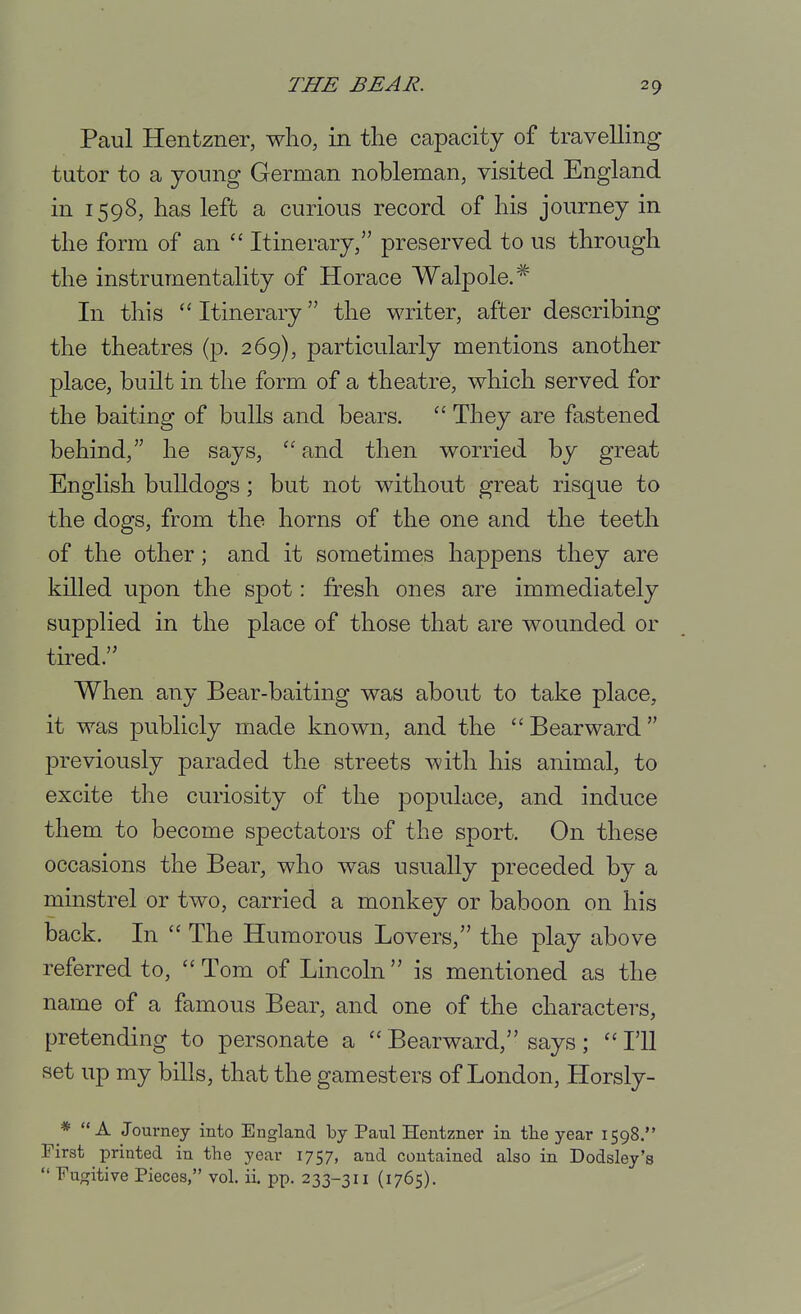 Paul Henfczner, who, in the capacity of travelling- tutor to a young German nobleman, visited England in 1598, has left a curious record of his journey in the form of an  Itinerary, preserved to us through the instrumentality of Horace Walpole.^ In this  Itinerary the writer, after describing the theatres (p. 269), particularly mentions another place, built in the form of a theatre, which served for the baiting of bulls and bears.  They are fastened behind, he says,  and then worried by great English bulldogs; but not without great risque to the dogs, from the horns of the one and the teeth of the other; and it sometimes happens they are killed upon the spot: fresh ones are immediately supplied in the place of those that are wounded or tired.'' When any Bear-baiting was about to take place, it was publicly made known, and the Bearward previously paraded the streets with his animal, to excite the curiosity of the populace, and induce them to become spectators of the sport. On these occasions the Bear, who was usually preceded by a minstrel or two, carried a monkey or baboon on his back. In  The Humorous Lovers, the play above referred to,  Tom of Lincoln is mentioned as the name of a famous Bear, and one of the characters, pretending to personate a  Bearward, says ; I'll set up my bills, that the gamesters of London, Horsly- * A Journey into England by Paul Hentzner in tlie year 1598. First printed in the year 1757, and contained also in Dodsley's  Fugitive Pieces, vol. ii. pp. 233-311 (1765).