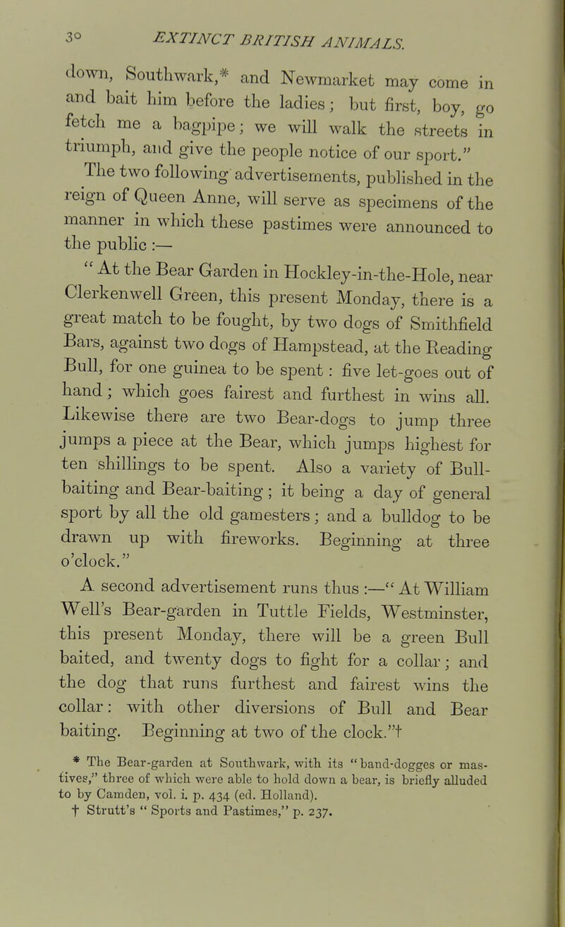 down, Southwark,* and Newmarket may come in and bait liim before the ladies; but first, boy, go fetch me a bagpipe; we will walk the streets in triumph, and give the people notice of our sport. The two following-advertisements, published in the reign of Queen Anne, will serve as specimens of the manner in which these pastimes were announced to the public :—  At the Bear Garden in Hockley-in-the-Hole, near Clerkenwell Green, this present Monday, there is a great match to be fought, by two dogs of Smithfield Bars, against two dogs of Hampstead, at the Reading Bull, for one guinea to be spent: five let-goes out of hand ; which goes fairest and furthest in wins all. Likewise there are two Bear-dogs to jump three jumps a piece at the Bear, which jumps highest for ten shillings to be spent. Also a variety of Bull- baiting and Bear-baiting ; it being a day of general sport by all the old gamesters; and a bulldog to be drawn up with fireworks. Beginning at three o'clock. A second advertisement runs thus At William Well's Bear-garden in Tuttle Fields, Westminster, this present Monday, there will be a green Bull baited, and twenty dogs to fight for a collar; and the dog that runs furthest and fairest wins the collar: with other diversions of Bull and Bear baiting. Beginning at two of the clock.t * The Bear-garden at Southwarlc, with its  band-dogges or mas- tives, three of which were able to hold down a bear, is briefly alluded to by Camden, vol. i. p. 434 (ed. Holland). t Strutt's  Sports and Pastimes, p. 237.