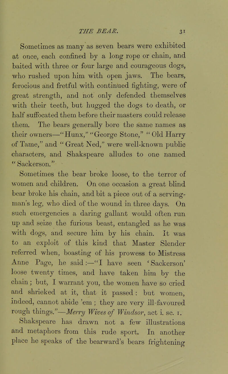 Sometimes as many as seven bears were exhibited at once, each confined by a long rope or chain, and baited with three or four large and courageous dogs, who rushed upon him with open jaws. The bears, ferocious and fretful with continued fighting, were of great strength, and not only defended themselves with their teeth, but hugged the dogs to death, or half suflPocated them before their masters could release them. The bears generally bore the same names as their owners—Hunx, George Stone,  Old Harry of Tame, and  Great Ned, were well-known pubHc characters, and Shakspeare alludes to one named  Sackerson. Sometimes the bear broke loose, to the terror of \vomen and children. On one occasion a great blind bear broke his chain, and bit a piece out of a serving- man's leg, who died of the wound in three days. On such emergencies a daring gallant would often run up and seize the furious beast, entangled as he was with dogs, and secure him by his chain. It was to an exploit of this kind that Master Slender referred when, boasting of his prowess to Mistress Anne Page, he said:—I have seen 'Sackerson' loose twenty times, and have taken him by the chain; but, I warrant you, the women have so cried and shrieked at it, that it passed : but women, indeed, cannot abide 'em ; they are very ill-favoured rough things.—Merry Wives of Windsor, act i. sc. i. Shakspeare has drawn not a few illustrations and metaphors from this rude sport. In another place he speaks of the bearward's bears frightening