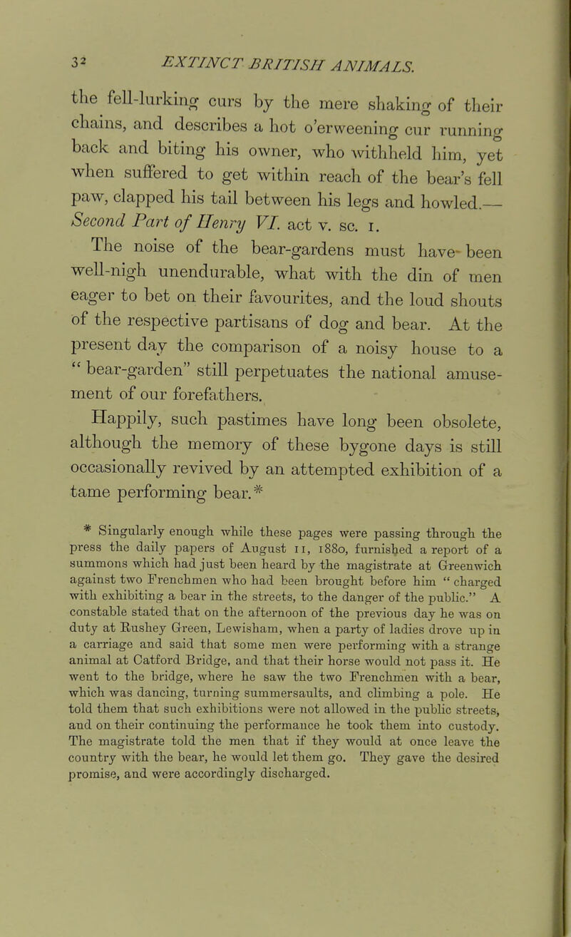 the fell-lurkiiior curs by the mere shaking of their chains, and describes a hot o'erweening cur running back and biting his owner, who withheld him, yet when suflPered to get within reach of the bear's fell paw, clapped his tail between his legs and howled. Second Part of Henry VI. act v. sc. i. The noise of the bear-gardens must have- been well-nigh unendurable, what with the din of men eager to bet on their favourites, and the loud shouts of the respective partisans of dog and bear. At the present day the comparison of a noisy house to a  bear-garden still perpetuates the national amuse- ment of our forefathers. Happily, such pastimes have long been obsolete, although the memory of these bygone days is still occasionally revived by an attempted exhibition of a tame performing bear.* * Singularly enough wliile these pages were passing through the press the daily papers of August ii, 1880, furnished a report of a summons which had just been heard by the magistrate at Greenwich against two Frenchmen who had been brought before him  charged with exhibiting a bear in the streets, to the danger of the public. A constable stated that on the afternoon of the previous day he was on duty at Eushey Green, Lewisham, when a party of ladies drove up in a carriage and said that some men were performing with a strange animal at Oatford Bridge, and that their horse would not pass it. He went to the bridge, where he saw the two Frenchmen with a bear, which was dancing, turning summersaults, and climbing a pole. He told them that such exhibitions were not allowed in the public streets, and on their continuing the performance he took them into custody. The magistrate told the men that if they would at once leave the country with the bear, he would let them go. They gave the desired promise, and were accordingly discharged.