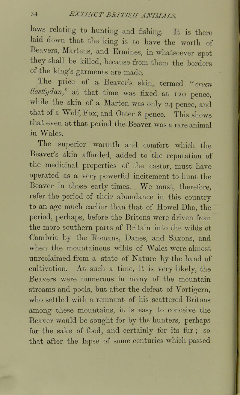 laws relating to hunting and fishing. It is there laid down that the king is to have the worth of Beavers, Martens, and Ermines, in whatsoever spot they shall be killed, because from them the borders of the king's garments are made. The price of a Beaver's skin, termed  croen llostlydan at that time was fixed at 120 pence, while the skin of a Marten was only 24 pence, and that of a Wolf, Fox, and Otter 8 pence. This shows that even at that period the Beaver was a rare animal in Wales. The superior warmth and comfort which the Beaver's skin afforded, added to the reputation of the medicinal properties of the castor, must have operated as a very powerful incitement to hunt the Beaver in those early times. We must, therefore, refer the period of their abundance in this country to an age much earlier than that of Howel Dha, the period, perhaps, before the Britons were driven from the more southern parts of Britain into the wilds of Cambria by the Bomans, Danes, and Saxons, and when the mountainous wilds of Wales were almost unreclaimed from a state of Nature by the hand of cultivation. At such a time, it is very likely, the Beavers were numerous in many of the mountain streams and pools, but after the defeat of Yortigern, who settled with a remnant of his scattered Britons among these mountains, it is easy to conceive the Beaver would be sought for by the hunters, perhaps for the sake of food, and certainly for its fur; so that after the lapse of some centuries which passed