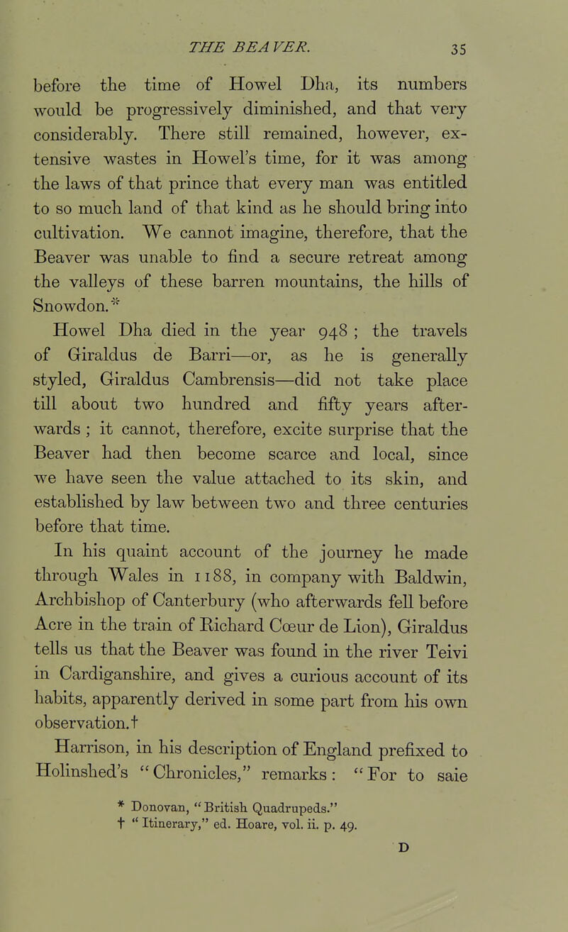 before the time of Howel Dlia, its numbers would be progressively diminished, and that very considerably. There still remained, however, ex- tensive wastes in Howel's time, for it was among the laws of that prince that every man was entitled to so much land of that kind as he should bring into cultivation. We cannot imagine, therefore, that the Beaver was unable to find a secure retreat among the valleys of these barren mountains, the hills of Snowdon.' Howel Dha died in the year 948 ; the travels of Griraldus de Barri—or, as he is generally styled, Giraldus Cambrensis—did not take place till about two hundred and fifty years after- wards ; it cannot, therefore, excite surprise that the Beaver had then become scarce and local, since we have seen the value attached to its skin, and established by law between two and three centuries before that time. In his quaint account of the journey he made through Wales in 1188, in company with Baldwin, Archbishop of Canterbury (who afterwards fell before Acre in the train of Richard Coeur de Lion), Giraldus tells us that the Beaver was found in the river Teivi in Cardiganshire, and gives a curious account of its habits, apparently derived in some part from his own observation, t Harrison, in his description of England prefixed to Holinshed's Chronicles, remarks: For to saie * Donovan, Britisli Quadrupeds. t  Itinerary, ed. Hoare, vol. ii. p. 49. D