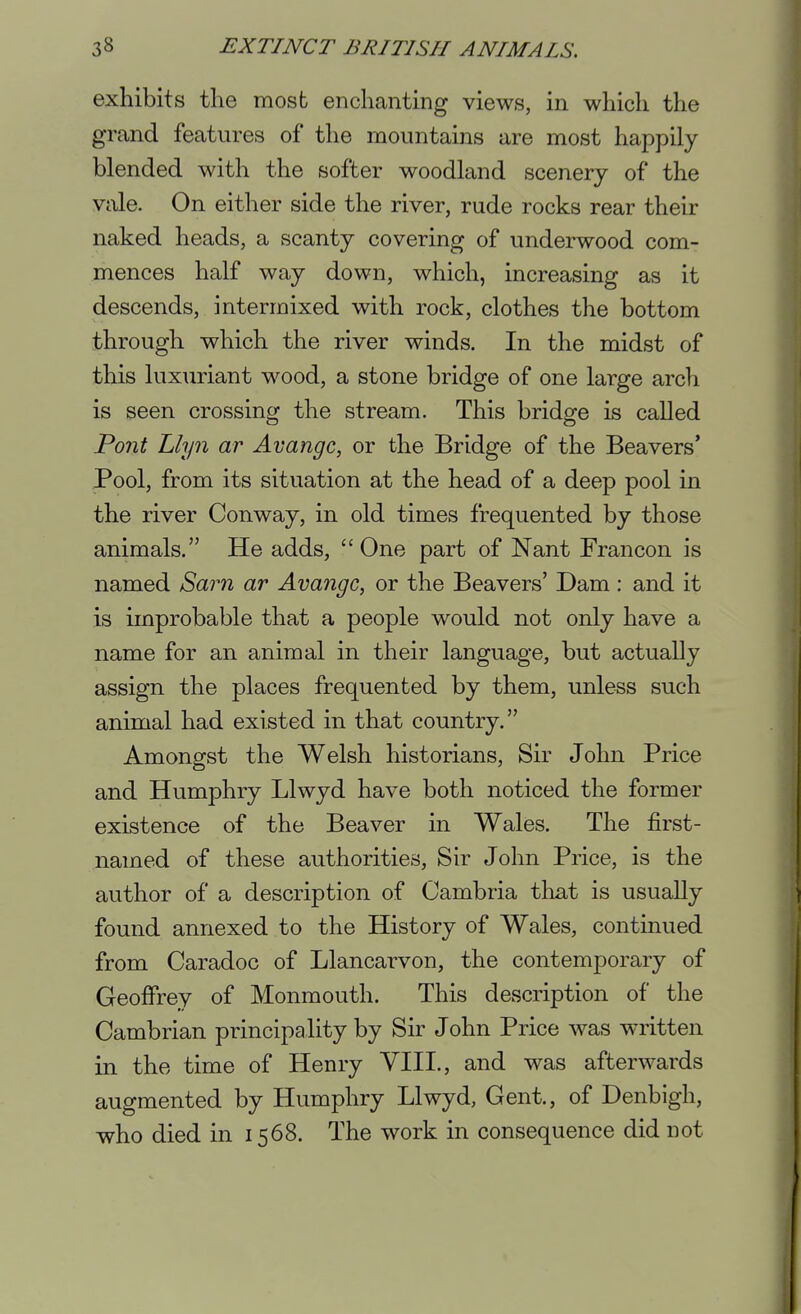 exhibits the most enchanting views, in which the grand features of the mountains are most happily blended with the softer woodland scenery of the vale. On either side the river, rude rocks rear their naked heads, a scanty covering of underwood com- mences half way down, which, increasing as it descends, intermixed with rock, clothes the bottom through which the river winds. In the midst of this luxuriant wood, a stone bridge of one large arch is seen crossing the stream. This bridge is called Pont Llyn ar Avangc, or the Bridge of the Beavers' Pool, from its situation at the head of a deep pool in the river Conway, in old times frequented by those animals. He adds, One part of Nant Francon is named Sam ar Avangc, or the Beavers' Dam: and it is improbable that a people would not only have a name for an animal in their language, but actually assign the places frequented by them, unless such animal had existed in that country. Amonofst the Welsh historians, Sir John Price and Humphry Llwyd have both noticed the former existence of the Beaver in Wales. The first- named of these authorities. Sir John Price, is the author of a description of Cambria that is usually found annexed to the History of Wales, continued from Caradoc of Llancarvon, the contemporary of Geoifrey of Monmouth. This description of the Cambrian principality by Sir John Price was written in the time of Henry VIII., and was afterwards augmented by Humphry Llwyd, Gent., of Denbigh, who died in 1568. The work in consequence did not