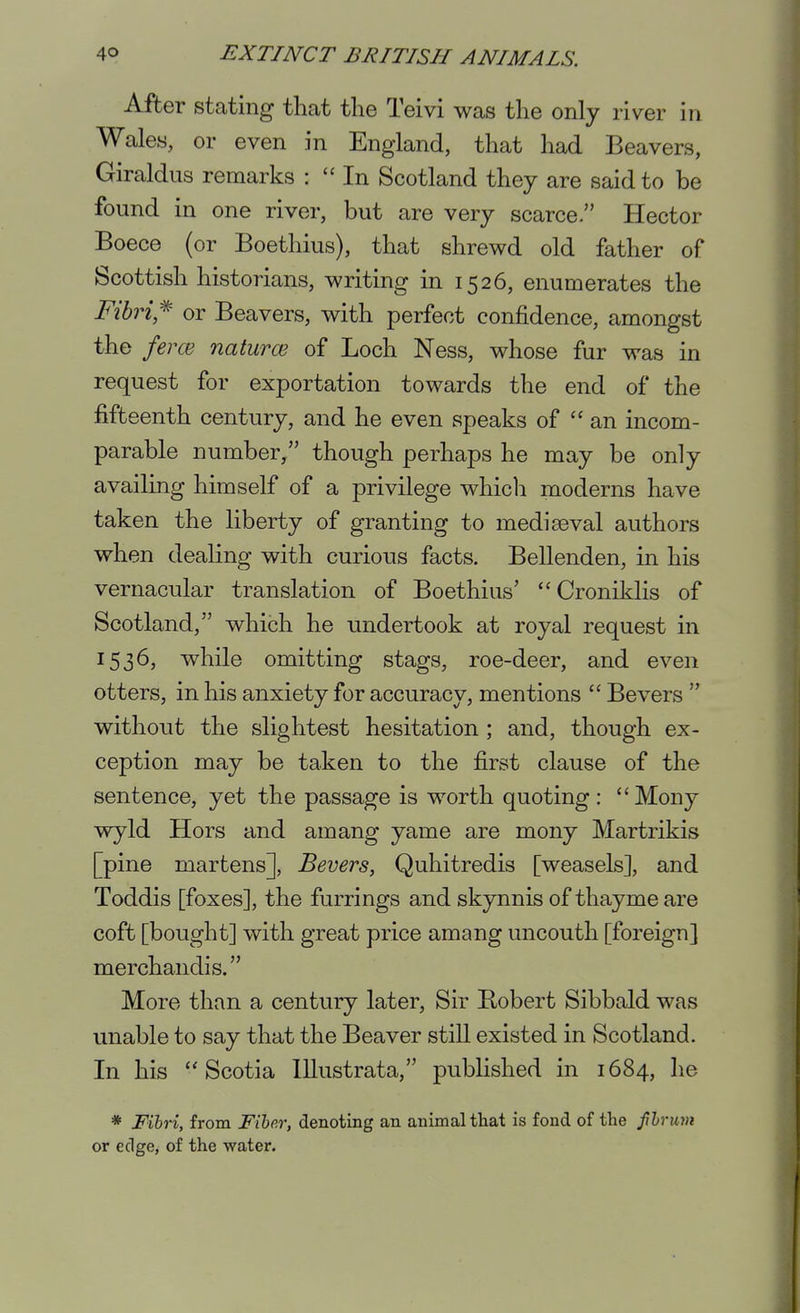 After stating that the Teivi was the only river in Wales, or even in England, that had Beavers, Giraldus remarks :  In Scotland they are said to be found in one river, but are very scarce. Hector Boece (or Boethius), that shrewd old father of Scottish historians, writing in 1526, enumerates the Fibri,*' or Beavers, with perfect confidence, amongst the ferce naturce of Loch Ness, whose fur was in request for exportation towards the end of the fifteenth century, and he even speaks of ''an incom- parable number/' though perhaps he may be only availing himself of a privilege whicli moderns have taken the liberty of granting to mediaeval authors when dealing with curious facts. Bellenden, in his vernacular translation of Boethius'  Croniklis of Scotland, which he undertook at royal request in 1536, while omitting stags, roe-deer, and even otters, in his anxiety for accuracy, mentions  Bevers  without the slightest hesitation; and, though ex- ception may be taken to the first clause of the sentence, yet the passage is worth quoting : Mony wyld Hors and amang yame are mony Martrikis [pine martens], Bevers, Quhitredis [weasels], and Toddis [foxes], the furrings and skynnis of thayme are coft [bought] with great price amang uncouth [foreign] merchandis. IVIore than a century later, Sir Eobert Sibbald was unable to say that the Beaver still existed in Scotland. In his Scotia lUustrata, published in 1684, he * Fibri, from Fiber, denoting an animal tliat is fond of the fhrmn or edge, of the water.