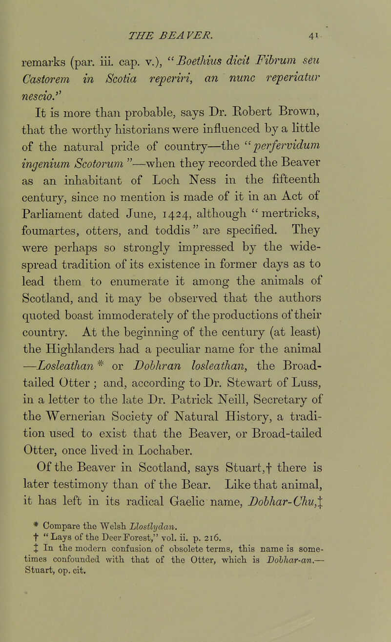 remarks (par. iii. cap. v.), Boethius dicit Fibrum seu Castorem in Scotia reperiri, an nunc reperiatur nescio. It is more than probable, says Dr. Eobert Brown, that the worthy historians were influenced by a little of the natural pride of country—the  perfervidum ingenium Scotorum —when they recorded the Beaver as an inhabitant of Loch Ness in the fifteenth century, since no mention is made of it in an Act of Parhament dated June, 1424, although  mertricks, foumartes, otters, and toddis are specified. They were perha,ps so strongly impressed by the wide- sprccid tradition of its existence in former days as to lead them to enumerate it among the animals of Scotland, and it may be observed that the authors quoted boast immoderately of the productions of their country. At the beginning of the century (at least) the Highlanders had a peculiar name for the animal —Losleathan ^ or Dohhran losleathan, the Broad- tailed Otter ; and, according to Dr. Stewart of Luss, in a letter to the late Dr. Patrick Neill, Secretary of the Wernerian Society of Natural History, a tradi- tion used to exist that the Beaver, or Broad-tailed Otter, once hved in Lochaber. Of the Beaver in Scotland, says Stuart,f there is later testimony than of the Bear. Like that animal, it has left in its radical Gaelic name, Dobhar-Chu,\ * Compare the WelsTi Llostlydan. t Lays of the Deer Forest, vol. ii. ]). 216. X In the modern confusion of obsolete terms, this name is some- times confounded with that of the Otter, which is Dolhar-an.— Stuart, op. cit.