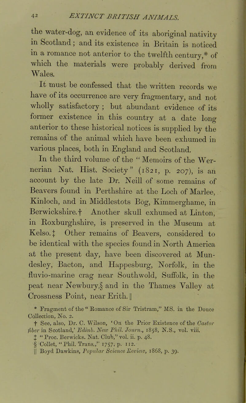 the water-dog, an evidence of its aboriginal nativity in Scotland; and its existence in Britain is noticed in a romance not anterior to the twelfth century,* of which the materials were probably derived from Wales. It must be confessed that the written records we have of its occurrence are very fragmentary, and not wholly satisfactory ; but abundant evidence of its former existence in this country at a date long anterior to these historical notices is supphed by the remains of the animal which have been exhumed in various places, both in England and Scotland. In the third volume of the  Memoirs of the Wer- nerian Nat. Hist. Society (1821, p. 207), is an account by the late Dr. Neill of some remains of Beavers found in Perthshire at the Loch of Marlee,. Kinloch, and in Middlestots Bog, Kimmerghame, in Berwickshire, t Another skull exhumed at Linton, in Roxburghshire, is preserved in the Museum at Kelso, j Other remains of Beavers, considered to be identical with the species found in North America at the present day, have been discovered at Mun- desley, Bacton, and Happesburg, Norfolk, in the fluvio-marine crag near Southwold, Suffolk, in the peat near Newbury,§ and in the Thames Valley at Crossness Point, near Erith. || * Fragment of tlie  Eomance of Sir Tristram, MS. in the Douce Collection, No. 2. t See, also, Dr. C. Wilson, 'On the Prior Existence of the Castor fiber in Scotland,' Edinh. Neio PJdl. Joiorn., 1858, N.S., vol. viii. X  Proc. Berwicks. Nat. Club, vol. ii. p. 48. § Collet, Phil. Trans., 1757. P- 112. II Boyd Dawkins, Popular Science Review, 1868, p. 39.