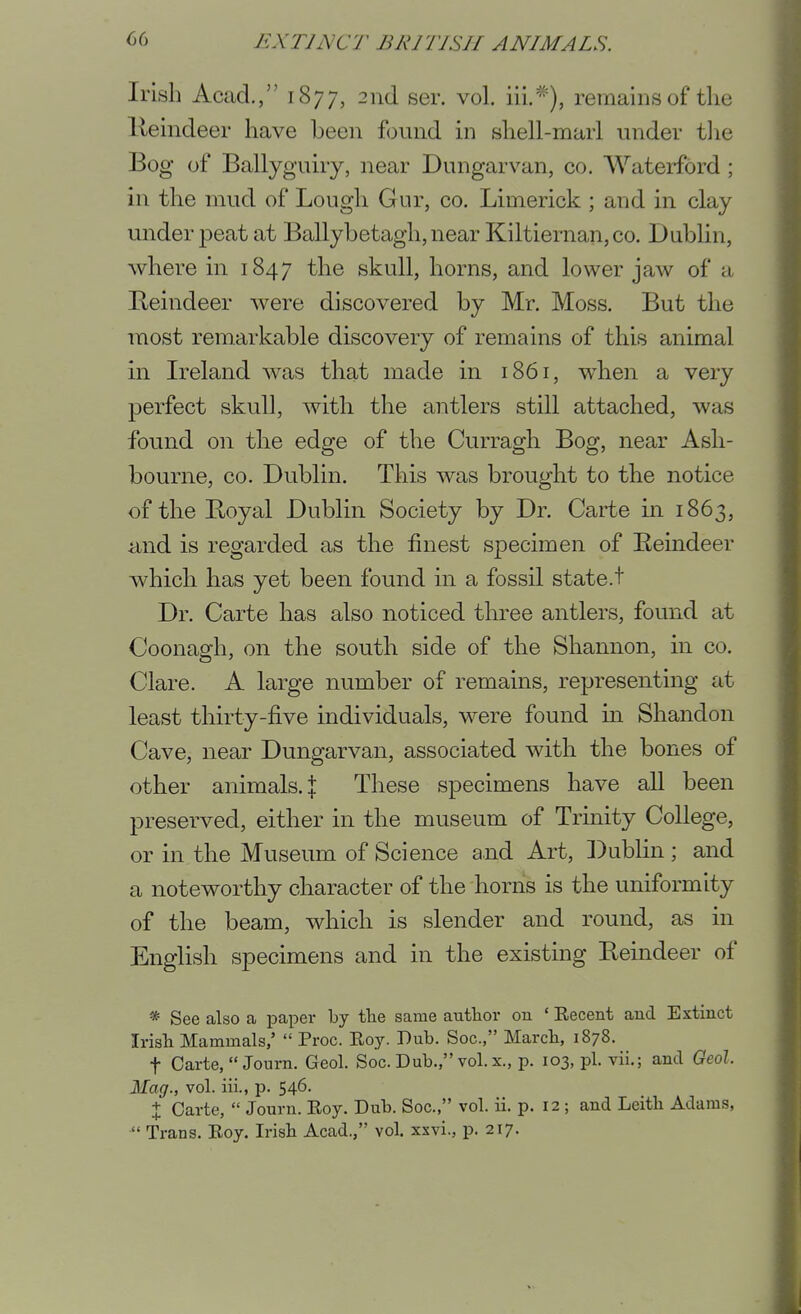 Irish Acad., 1877, 2nd ser. vol. iii.*), remains of the lleindeer have been f(3und in shell-marl under tlie Bog of Ballyguiry, near Dungarvan, co. Waterford ; in the mud of Lough Gur, co. Limerick ; and in clay under peat at Ballybetagh, near Kiltiernan, co. Dublin, where in 1847 the skull, horns, and lower jaw of a Reindeer were discovered by Mr. Moss. But the most remarkable discovery of remains of this animal in L^eland was that made in i86r, when a very perfect skull, with the antlers still attached, was found on the edge of the Curragh Bog, near Ash- bourne, CO. Dublin. This was brought to the notice of the Boyal Dublin Society by Dr. Carte in 1863, iind is regarded as the finest specimen of Eeindeer which has yet been found in a fossil state.t Dr. Carte has also noticed three antlers, found at Coonagh, on the south side of the Shannon, in co. Clare. A large number of remains, representing at least thirty-five individuals, were found in Shandon Cave, near Dungarvan, associated with the bones of other animals. :j: These specimens have all been preserved, either in the museum of Trinity College, or in the Museum of Science and Art, ])ublin ; and a noteworthy character of the horiis is the uniformity of the beam, which is slender and round, as in English specimens and in the existing Reindeer of *• See also a paper by the same author on ' Eecent and Extinct Irish Mammals,'  Proc. Eoy. Dub. Soc, March, 1878. t Carte,  Journ. Geol. Soc. Dub., vol.x., p. 103, pi. vii.; and Geol. Mag., vol. iii., p. 546. + Carte,  Journ. Eoy. Dub. Soc, vol. ii. p. 12 ; and Leith Adams,  Trans. Eoy. Irish Acad., vol. xxvi., p. 217.