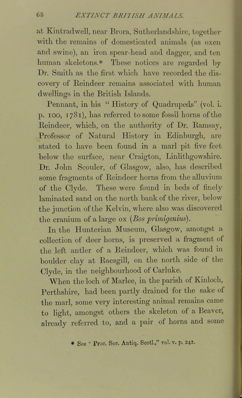 at Kintradwell, near Brora, SutlierlandHhire, together- with the remains of domesticated animals (as oxen and swine), an iron spear-head and dagger, and ten human skeletons.* These notices are regarded hy Dr. Smith as the first which have recorded the dis- covery of Reindeer remains associated with human dwellings in the British Islands. Pennant, in his  History of Quadrupeds (vol. i, p. loo, 1781), has referred to some fossil horns of the Beindeer, which, on the authority of Dr. Bamsay, Professor of Natural History in Edinburgh, are stated to have been found in a marl pit five feet below the surface, near Craigton, Linlithgowshire. Dr. John Scouler, of Glasgow, also, has described some fragments of Beindeer horns from the alluvium of the Clyde. These were found in beds of finely laminated sand on the north bank of the river, below the junction of the Kelvin, where also was discovered the cranium of a large ox [Bos primigenius). In the Hunterian Museum, Glasgow, amongst a collection of deer horns, is preserved a fragment of the left antler of a Beindeer, which was found in boulder clay at Baesgill, on the north side of the Clyde, in the neighbourhood of Carluke. When the loch of Marlee, in the parish of Kinloch, Perthslme, had been partly drained for the sake of the marl, some very interesting animal remains came to light, amongst others the skeleton of a Beaver, already referred to, and a pair of horns and some * See '• Proc. Soc. Antiq. Scotl., vol. v. p. 242.