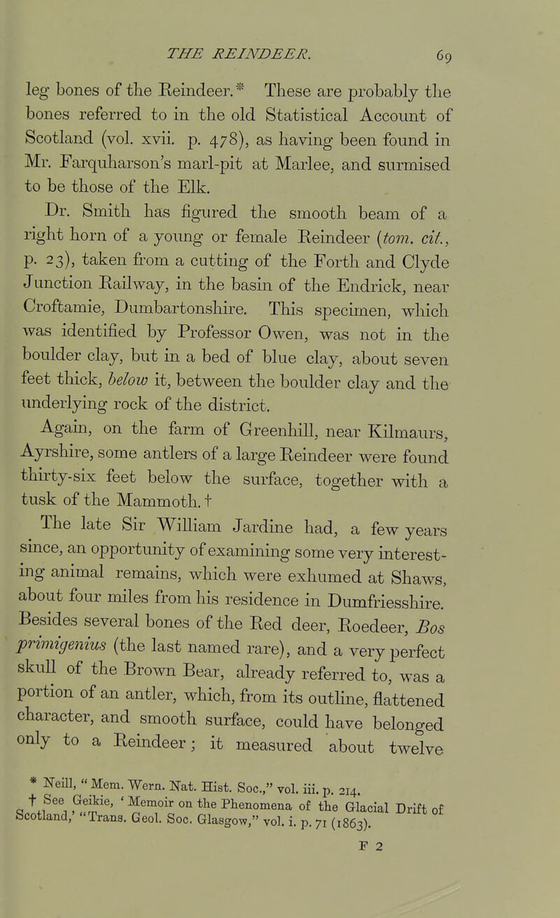 leg bones of the Reindeer. * These are probably the bones referred to in the old Statistical Account of Scotland (vol. xvii. p. 478), as having been found in Mr. Farquharson's marl-pit at Marlee, and surmised to be those of the Elk. Dr. Smith has figured the smooth beam of a right horn of a young or female Reindeer {torn, cit, p. 23), taken from a cutting of the Forth and Clyde J unction Railway, in the basin of the Endrick, near Croffcamie, Dumbartonshire. This specimen, which was identified by Professor Owen, was not in the boulder clay, but in a bed of blue clay, about seven feet thick, helow it, between the boulder clay and the underlying rock of the district. Again, on the farm of Greenhill, near Kilmaurs, Ayrshire, some antlers of a large Reindeer were found thirty-six feet below the surface, together with a tusk of the Mammoth, t The late Sir William Jardine had, a few years smce, an opportunity of examining some very interest- ing animal remains, which were exhumed at Shaws, about four miles from his residence in Dumfriesshire. Besides several bones of the Red deer, Roedeer, Bos primigenius (the last named rare), and a very perfect skull of the Brown Bear, already referred to, was a portion of an antler, which, from its outline, flattened character, and smooth surface, could have belonged only to a Reindeer; it measured about twelve * Neill,  Mem. Wern. Nat. Hist. Soc, vol. iii. p. -.14 .^fj''' ' ^'To Plienomena of the Glacial Drift of Scotland,' Trans. Geol. Soc. Glasgow, vol. i. p. 71 (1863). r 2