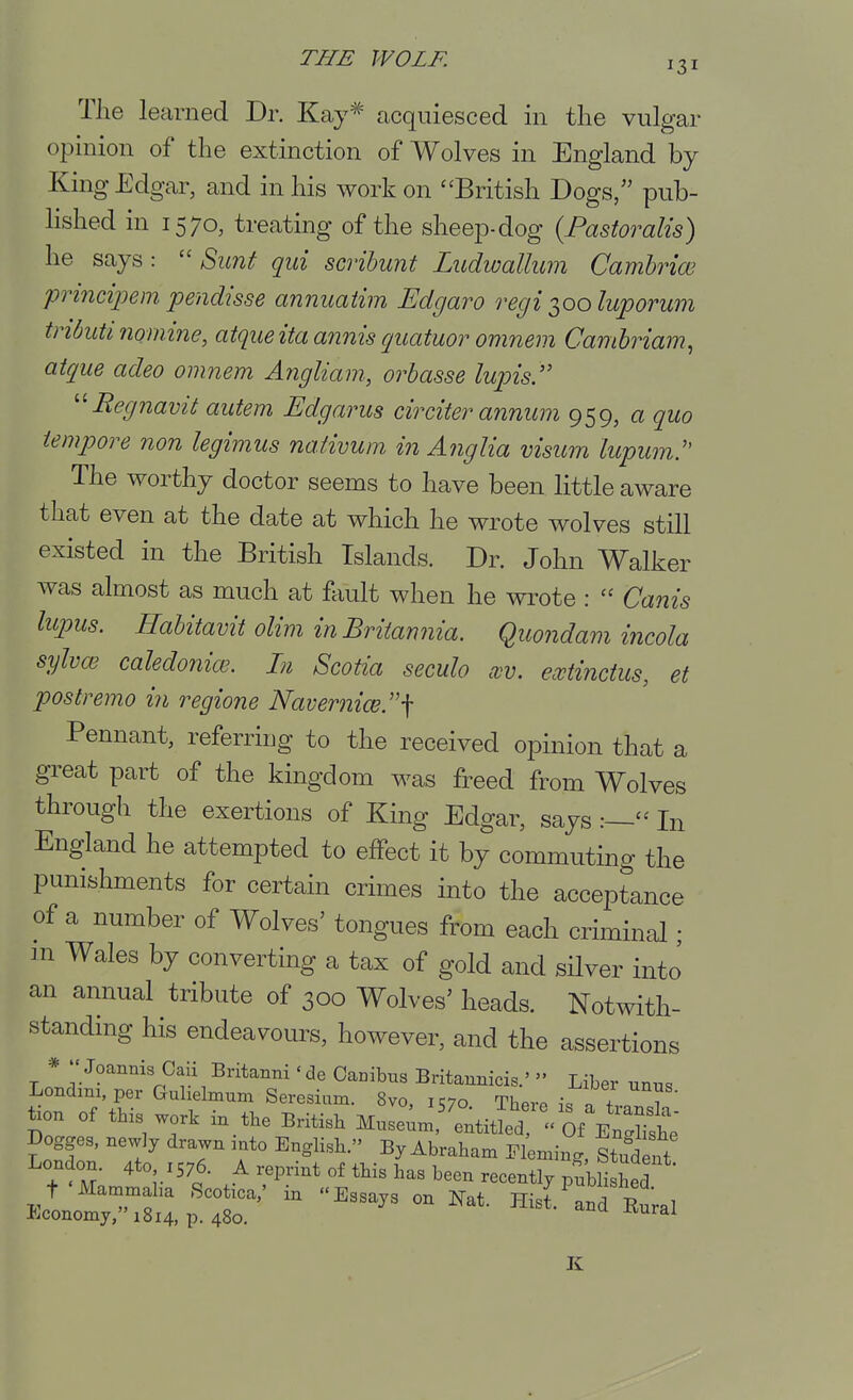 The learned Dr. Kay^ acquiesced in the vulgar opinion of the extinction of Wolves in England by King Edgar, and in his work on ''British Dogs/' pub- Hshed in 1570, treating of the sheep-dog {Pastoralis) he says:  Sunt qui scribunt Ludwallum Cambriw principem pendisse annuatim Edgaro regi ^00 luporum tributi nomine, atque ita annis quatuor omnem Camhriam^ atque adeo omnem Angliam, orbasse lupis. '^Regnavit autem Edgarus circiter annum 959, a quo tempore non legimus naiivum in Anglia visum licpum. The worthy doctor seems to have been little aware that even at the date at which he wrote wolves still existed in the British Islands. Dr. John Walker was almost as much at fliult when he wrote :  Canis lupus. Habitavit olim in Britannia. Quondam incola sylvoi caledonice. In Scotia seculo cvv. ecctinctus, et postremo in regione Navernice.''\ Pennant, referring to the received opinion that a great part of the kingdom was freed from Wolves through the exertions of King Edgar, says:— In England he attempted to effect it by commuting the punishments for certain crimes into the acceptance of a number of Wolves' tongues from each criminal • m Wales by converting a tax of gold and silver into an annual tribute of 300 Wolves' heads. Notwith- standmg his endeavours, however, and the assertions *  Joannis Caii Britanni' de Cambus Britannicis.'  Liber unus Londim,per Gulielmum Seresinm. 8vo, IC70 Thero \. Tl 7' tion of this work in tbe BHtisb Muse;.,^'e;tlt  Of^^^^^^^ Dogges, newly drawn .ato English. By Abraham Fleming, Studtft London. 4to 1576. A reprint of tbis has been recently pnbH hed t'Mammaha Scot.ca,' in Essays on ]^at. Hisl^nd RTral Economy, 1814, p. 480. '^^uxvurai