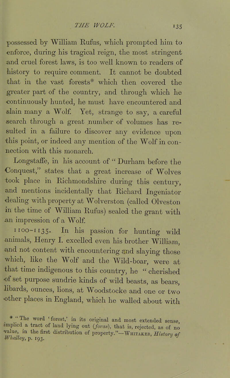 possessed by William Rufus, which prompted him to enforce, during his tragical reign, the most stringent iind cruel forest laws, is too well known to readers of history to require comment. It cannot be doubted that in the vast forests'^' which then covered the greater part of the country, and through which he continuously hunted, he must have encountered and slain many a Wolf Yet, strange to say, a careful -search through a great number of volumes has re- sulted in a failure to discover any evidence upon this point, or indeed any mention of the Wolf in con- nection with this monarch. Longstaffe, in his account of  Durham before the Conquest, states that a great increase of Wolves took place in Richmondshire during this century, and mentions incidentally that Richard Ingeniator dealing with property at Wolverston (called Olveston in the time of William Rufus) sealed the grant with a,n impression of a Wolf 1100-1135. In his passion for hunting wild animals, Henry I. excelled even his brother William, and not content with encountering and slaying those which, like the Wolf and the Wild-boar, were at that time indigenous to this country, he  cherished of set purpose sundrie kinds of wild beasts, as bears, libards, ounces, lions, at Woodstocke and one or two other places in England, which he walled about with *  The Avord ' forest,' in its original and most extended sense amplicd a tract of land lying out (/orcis), that is, rejected, as of no ^alue, in the first distribution of property.—Whitakee, Kistor^ of Whalley, p. 193.