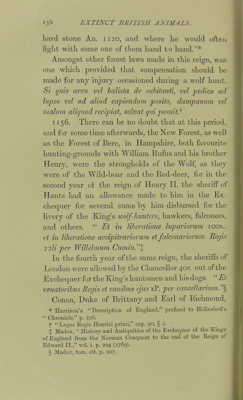 hard stone An, 1120, and where he would ofteip. fight with some one of them hand to hand.* Amongst other forest laws made in this reign, was one which provided that compensation should he made for any injury occasioned during a wolf hunt. Si qids arcu vel halista de siihitanti, vel pedico ad lupos vel ad aliud capiendim posito, dampanum vel malum aliqiiod recipiat, solvat qid posuitf 1156. There can be no doubt that at this period,, and for some time afterwards, the New Forest, as well as the Forest of Bere, in Hampshire, both favourite hunting-grounds with Wilham Kufus and his brothei.*^ Henry, were the strongholds of the Wolf, as they were of the Wild-boar and the Red-deer, for in the second year of the reign of Henry II. the sheriff of Hants had an allowance made to him in the Ex- chequer for several sums by him disbursed for the- livery of the King's wolf-hunters, hawkers, falconers, and others.  Et in liheratione lupariorum lOOs., et in liberaiione accipitrariorum et fakonariorum Regis 2 2li per Willelmum Cumin.^'\ In the fourth year of the same reign, the sheriffs of London were allowed by the Chancellor 405. out of the Exchequer for the King's huntsmen and his dogs.  Et venatorihus Regis et canibus ejus xl*. per canceUarium.'\ Conan, Duke of Brittany and Earl of Richmond, * Harrison's  Description of England, prefixed to Holinshed's Chronicle, p. 226. t  Leges Eegis Henrici primi, cap. 90, § 2. X Madox,  History and Antiquities of the Exchequer of the Kings of England from the Norman Conquest to the end of the Keign of Edward II., vol. i. p. 204 (1769)- § Madox, torn. cit. p. 207.