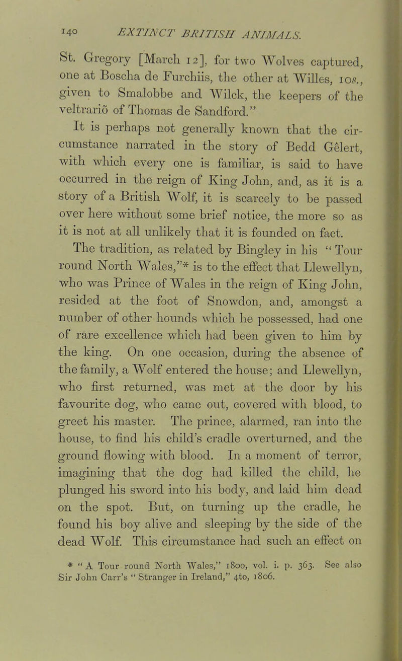 St. Gregory [March 12], for two Wolves captured, one at Boscha de Furchiis, the other at Willes, io.<?., given to Smalobbe and Wilck, the keepers of the veltrario of Thomas de Sandford. It is perhaps not generally known that the cir- cumstance narrated in the story of Bedd Gelert, with which every one is familiar, is said to have occurred in the reign of King John, and, as it is a story of a British Wolf, it is scarcely to be passed over here without some brief notice, the more so as it is not at all unlikely that it is founded on fact. The tradition, as related by Bingley m his  Tour round North Wales, -^^ is to the effect that Llewellyn, who was Prince of Wales in the reign of King John, resided at the foot of Snow^don, and, amongst a number of other hounds which he possessed, had one of rare excellence which had been given to him by the king. On one occasion, during the absence of the family, a Wolf entered the house; and Llewellyn, who first returned, was met at the door by his favourite dog, who came out, covered with blood, to greet his master. The prince, alarmed, ran into the house, to find his child's cradle overturned, and the ground flowing with blood. Li a moment of terror, imagining that the dog had killed the child, he plunged his sword into his body, and laid him dead on the spot. But, on turning up the cradle, he found his boy alive and sleeping by the side of the dead Wolf This circumstance had such an efiect on * A Tour round North Wales, 1800, vol. i. p. 363. See also Sir John Carr's  Stranger in Ireland, 4to, 1806.