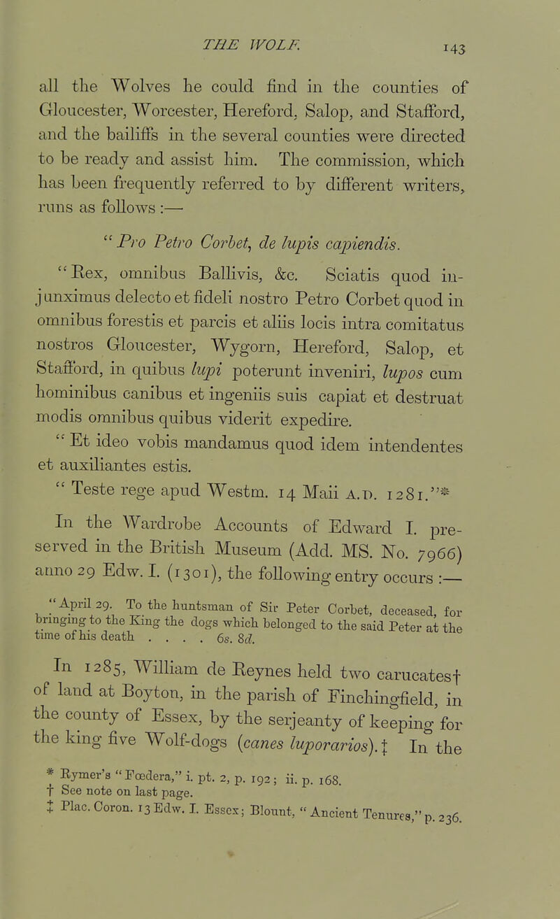 all the Wolves he could find in the counties of Gloucester, Worcester, Hereford, Salop, and Stafford, and the bailiffs in the several counties were directed to be ready and assist him. The commission, which has been frequently referred to by different writers, runs as follows :—■  Pro Petro Corhet., de lupis capiendis. Eex, omnibus Ballivis, &c. Sciatis quod in- junximus delecto et fideli nostro Petro Corbet quod in omnibus forestis et parcis et aliis locis intra comitatus nostros Gloucester, Wygorn, Hereford, Salop, et Stafford, in quibus lupi poterunt inveniri, lupos cum hominibus canibus et ingeniis suis capiat et destruat modis omnibus quibus viderit expedire.  Et ideo vobis mandamus quod idem intendentes et auxiliantes estis.  Teste rege apud Westm. 14 Mail a.tx 1281.* In the Wardrobe Accounts of Edward I. pre- served in the British Museum (Add. MS. No. 7966) armo 29 Edw. I. (1301), the following entry occurs :— -April 29. To the huntsman of Sir Peter Corbet, deceased, for bringing to the King the dogs which belonged to the said Peter at the time of his death .... 6s. M. In 1285, William de Eeynes held two carucatesf of land at Boyton, in the parish of Finchingfield, in the county of Essex, by the serjeanty of keeping for the king five Wolf dogs [canes luporarios).X In the * Eymer's Foedera, i. pt. 2, p. 192; ii. p. 168. t See note on last page. X Plac. Ooron. 13 Edw. I. Essex; Bloiint,  Ancient Tenures, p. 236.