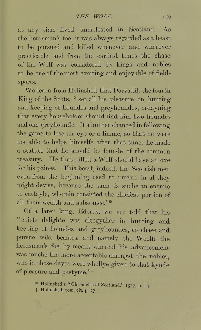 at any time lived unmolested in Scotland. As the herdsman's foe, it was always regarded as a beast to be pursued and killed whenever and wherever practicable, and from the earliest times the chase of the Wolf was considered by kings and nobles to be one of the most exciting and enjoyable of field- sports. We learn from Holinshed that Dorvadil, the fourth Kuig of the Scots, set all his pleasure on hunting'- and keeping of houndes and greyhoundes, ordayning- that every householder should find him two houndes and one greyhounde. If a hunter chanced in following the game to lose an eye or a limme, so that he were not able to helpe himselfe after that time, he made a statute that he should be founde of the common treasury. He that killed a Wolf should have an oxe for his paines. This beast, indeed, the Scottish men even from the beginning used to pursue in al they might devise, because the same is suche an enemie to cattayle, wherein consisted the chiefest portion of all their wealth and substance.'-' Of a later king, Ederus, we are told that his chiefe delighte was altogyther in hunting and keeping of houndes and greyhoundes, to chase and pursue wild beastes, and namely the Woolfe the herdsman's foe, by means whereof his advancement was muche the more acceptable amongst the nobles, who in those dayes were whoJlye given to that kynde of pleasure and pastyme.t * Holinshed's  Chronicles of Scotland, 1577, jd. 13. t Holinshed, torn. cit. p. 27