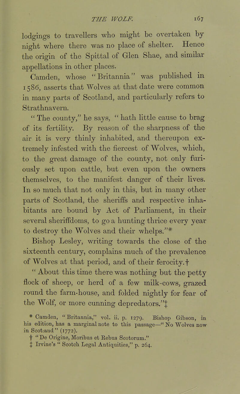 lodgings to travellers who might be overtaken by night where there was no place of shelter. Hence the origin of the Spittal of Glen Shae, and similar appellations in other places. Camden, whose Britannia was published in 1586, asserts that Wolves at that date were common in many parts of Scotland, and particularly refers to Strathnavern.  The county/' he says,  hath little cause to brag of its fertility. By reason of the sharpness of the air it is very thinly inhabited, and thereupon ex- tremely infested with the fiercest of Wolves, which, to the great damage of the county, not only furi- ously set upon cattle, but even upon the owners themselves, to the manifest danger of their lives. In so much that not only in this, but in many other parts of Scotland, the sheriffs and respective inha- bitants are bound by Act of ParHament, in theu* several sheriffdoms, to go a hunting thrice every year to destroy the Wolves and tlieir whelps.* Bishop Lesley, writing towards the close of the sixteenth century, complains much of the prevalence of Wolves at that period, and of their ferocity, f  About this time there was nothing but the petty flock of sheep, or herd of a few milk-cows, grazed round the farm-house, and folded nightly for fear of the Wolf, or more cunning depredators.| * Camden, Britannia, vol. ii, p. 1279. Bishop Gibson, in his edition, has a marginal note to this passage— No Wolves now in Scot:aud (1772). f  De Origine, Moribus et Eebus Scotorum. X Irvine's  Scotch Legal Antiquities, p. 264.