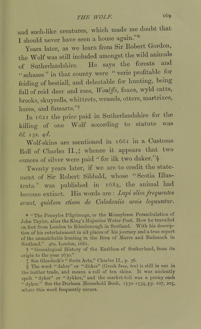 and such-like creatures, which made me doubt that I should never have seen a house again.^^ Years later, as we learn from Sir Eobert Gordon, the Wolf was stHl included amongst the wHd animals of Sutherlandshire. He says the forests and ^'schases  in that county were  verie profitable for feidmg of bestiall, and delectable for hunting, being fuU of reid deer and roes, ^¥oulffs, foxes, wyld catts, brocks, skuyreUs, whittrets, weasels, otters, martrixes, hares, and fumarts.t In 1621 the price paid in Sutherlandshire for the killing of one Wolf according to statute was 61. 136'. 4c/. Wolf-skins are mentioned in 1661 in a Customs Roll of Charles II.,i whence it appears that two ounces of silver were paid  for ilk two daker.^ Twenty years later, if we are to credit the state- ment of Sh Robert Sibbald, whose  Scotia lUus- trata was published in 1684, the animal had become extinct. His words are: Lu;pi olim frequentes erant, quidam etiam. de Caledoniis ursis loquuntur. * '•' The Pennyles Pilgrimage, or the Moneylesse Perambulation of John Taylor, alias the King's Majesties Water Poet. How he travailed on foot from London to Edenborough in Scotland. With his descrip- tion of his entertainment in all places of his journey and a true report •of the unmatchable hunting in the Brea of Marre and Badenoch in Scotland. 4to, London, 1681. t  Genealogical History of the Earldom of Sutherland, from its origin to the year 1630. + See Glendook's  Scots Acts, Charles II., p. 36. § The word  daker or  dicker (Greek Sexa, ten) is still in use in the leather trade, and means a roll of ten skins. It was anciently spelt  dyker or  dykker, and the market-toll was a penny each •dykor. See the Durham Household Book, 1530-1534, pp. 107,205, •wliers this word frequently occurs.