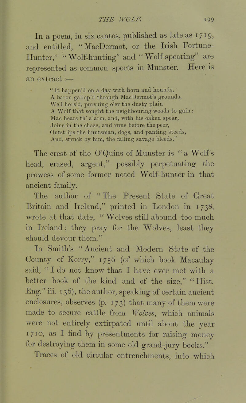 In a poem, in six cantos, published as late as 1719, and entitled, MacDermot, or the Irish Fortune- Hunter, Wolf-hunting and Wolf-spearing are represented as common sports in Munster. Here is an extract:—  It happen'd on a day witli horn and liounds, A barou gallop'd through MacDermot's grounds, Well hors'd, pursuing o'er the dusty plain A Wolf that sought the neighbouring woods to gain: Mac hears th' alarm, and, with his oaken spear, Joins in the chase, and runs before the peer. Outstrips the huntsman, dogs, and panting steeds, And, struck by him, the falling savage bleeds. The crest of the O'Quins of Munster is a Wolfs head, erased, argent, possibly perj)etuating the prowess of some former noted Wolf-hunter in that ancient family. The author of  The Present State of Great Britain and Ireland, printed in London in 1738, wrote at that date,  Wolves still abound too much in Ireland; thej pray for the Wolves, least they should devour them. In Smith's Ancient and Modern State of the County of Kerry, 1756 (of which book Macaulay said,  I do not know that I have ever met with a better book of the kind and of the size,  Hist. Eng. iii. 136), the author, speaking of certain ancient enclosures, observes (p. 173) that many of them were made to secure cattle from Wolms, which animals were not entirely extirpated until about the year 1710, as I find by presentments for raising money for destroying them in some old grand-jury books. Traces of old circular entrenchments, into which