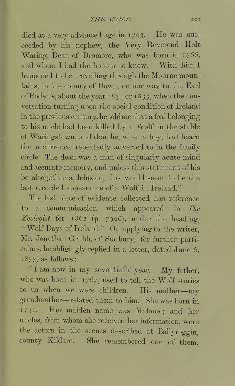 died at a very advanced age in 1793. He was suc- ceeded by his nephew, the Very Eeverend Holt Waring, Dean of Dromore, who was born in 1766, and whom I liad the honour to know. With him I happened to be travelling through the Mourne moun- tains, in the county of Down, on our way to the Earl of Roden's, about the year 1834 or 183 5, when the con- versation turnuig upon the social condition of Ireland in the previous century, he told me that a foal belonging to his uncle had been killed by a Wolf in the stable at Waringstown, and that he, when a boy, had heard the occurrence repeatedly adverted to in the family circle. The dean was a man of singularly acute mind and accurate memory, and unless this statement of his be altogether a delusion, this would seem to be the last recorded appearance of a Wolf in Ireland. The last piece of evidence collected has reference to a communication which appeared in The Zoologist for 1862 (p. 7996), under the heading,  Wolf Days of Ireland. On applying to the writer, Mr. Jonathan Grubb, of Sudbury, for further parti- culars, he obligingly replied in a letter, dated June 6, 1877, as follows :— I am now in my seventieth year. My father, who was born in 1767, used to tell the Wolf stories to us when we were children. His mother—my grandmother—related them to him. She was born in 1731. Her maiden name was Mai one ; and her uncles, from whom she received her information, were the actors in the scenes described at Ballyroggin, county Kildare. She remembered one of them.