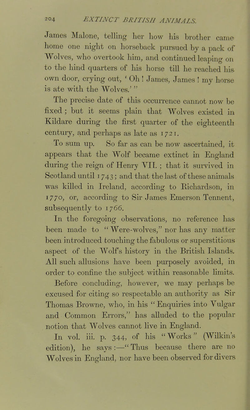 James Malone, telling her how his brother came home one night on horseback pursued by a pack of Wolves, who overtook him, and continued leaping on to the hind quarters of his horse till he reached his- own door, crying out, ' Oh ! James, James 1 my horse is ate with the Wolves.'  The precise date of this occurrence cannot now be fixed ; but it seems plain that Wolves existed in Kildare during the first quarter of the eighteenth century, and perhaps as late as 1721. To sum up. So far as can be now ascertained, it appears that the Wolf became extinct in England during the reign of Henry VIT. ; that it survived in Scotland until 1743; and that the last of these animals was killed in Ireland, according to Bichardson, in 1770, or, according to Sir James Emerson Tennent, subsequently to 1766. In the foregoing observations, no reference has been made to Were-wolves, nor has any matter been introduced touching the fabulous or superstitious aspect of the Wolfs history in the British Islands. All such allusions have been purposely avoided, in order to confine the subject within reasonable hmits. Before concluding, however, we may perhaps be excused for citing so respectable an authority as Sir Thomas Browne, who, in his Enquiries into Vulgar and Common Errors, has aUuded to the popular notion that Wolves cannot live in England. In vol. iii. p. 344, of his  Works (Wilkin's edition), he says :— Thus because there are no Wolves in England, nor have been observed for divers